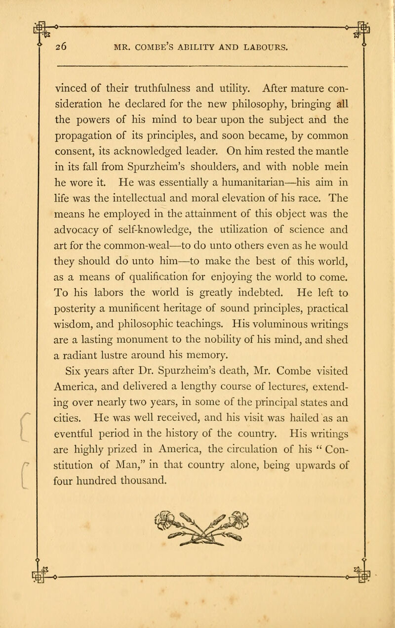 i.fcl.—o 0- 26 MR. COMBE'S ABILITY AND LABOURS. vinced of their truthfulness and utility. After mature con- sideration he declared for the new philosophy, bringing all the powers of his mind to bear upon the subject and the propagation of its principles, and soon became, by common consent, its acknowledged leader. On him rested the mantle in its fall from Spurzheim's shoulders, and with noble mein he wore it. He was essentially a humanitarian—his aim in life was the intellectual and moral elevation of his race. The means he employed in the attainment of this object was the advocacy of self-knowledge, the utilization of science and art for the common-weal—to do unto others even as he would they should do unto him—to make the best of this world, as a means of qualification for enjoying the world to come. To his labors the world is greatly indebted. He left to posterity a munificent heritage of sound principles, practical wisdom, and philosophic teachings. His voluminous writings are a lasting monument to the nobility of his mind, and shed a radiant lustre around his memory. Six years after Dr. Spurzheim's death, Mr. Combe visited America, and delivered a lengthy course of lectures, extend- ing over nearly two years, in some of the principal states and cities. He was well received, and his visit was hailed as an eventful period in the history of the country. His writings are highly prized in America, the circulation of his  Con- stitution of Man, in that country alone, being upwards of four hundred thousand. -<^H^