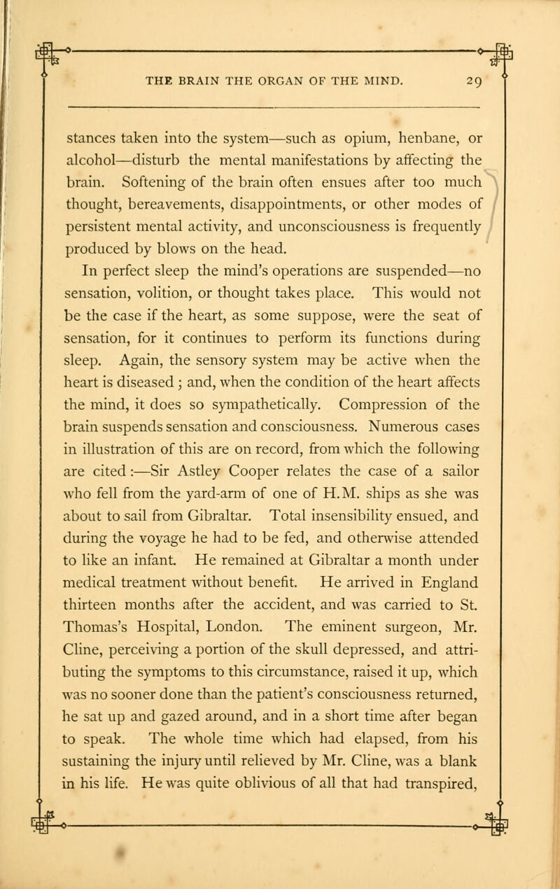 stances taken into the system—such as opium, henbane, or alcohol—disturb the mental manifestations by affecting the brain. Softening of the brain often ensues after too much thought, bereavements, disappointments, or other modes of persistent mental activity, and unconsciousness is frequently produced by blows on the head. In perfect sleep the mind's operations are suspended—no sensation, volition, or thought takes place. This would not be the case if the heart, as some suppose, were the seat of sensation, for it continues to perform its functions during sleep. Again, the sensory system may be active when the heart is diseased ; and, when the condition of the heart affects the mind, it does so sympathetically. Compression of the brain suspends sensation and consciousness. Numerous cases in illustration of this are on record, from which the following are cited:—Sir Astley Cooper relates the case of a sailor who fell from the yard-arm of one of H.M. ships as she was about to sail from Gibraltar. Total insensibility ensued, and during the voyage he had to be fed, and otherwise attended to like an infant He remained at Gibraltar a month under medical treatment without benefit. He arrived in England thirteen months after the accident, and was carried to St. Thomas's Hospital, London. The eminent surgeon, Mr. Cline, perceiving a portion of the skull depressed, and attri- buting the symptoms to this circumstance, raised it up, which was no sooner done than the patient's consciousness returned, he sat up and gazed around, and in a short time after began to speak. The whole time which had elapsed, from his sustaining the injury until relieved by Mr. Cline, was a blank in his life. He was quite oblivious of all that had transpired, 4H-*-