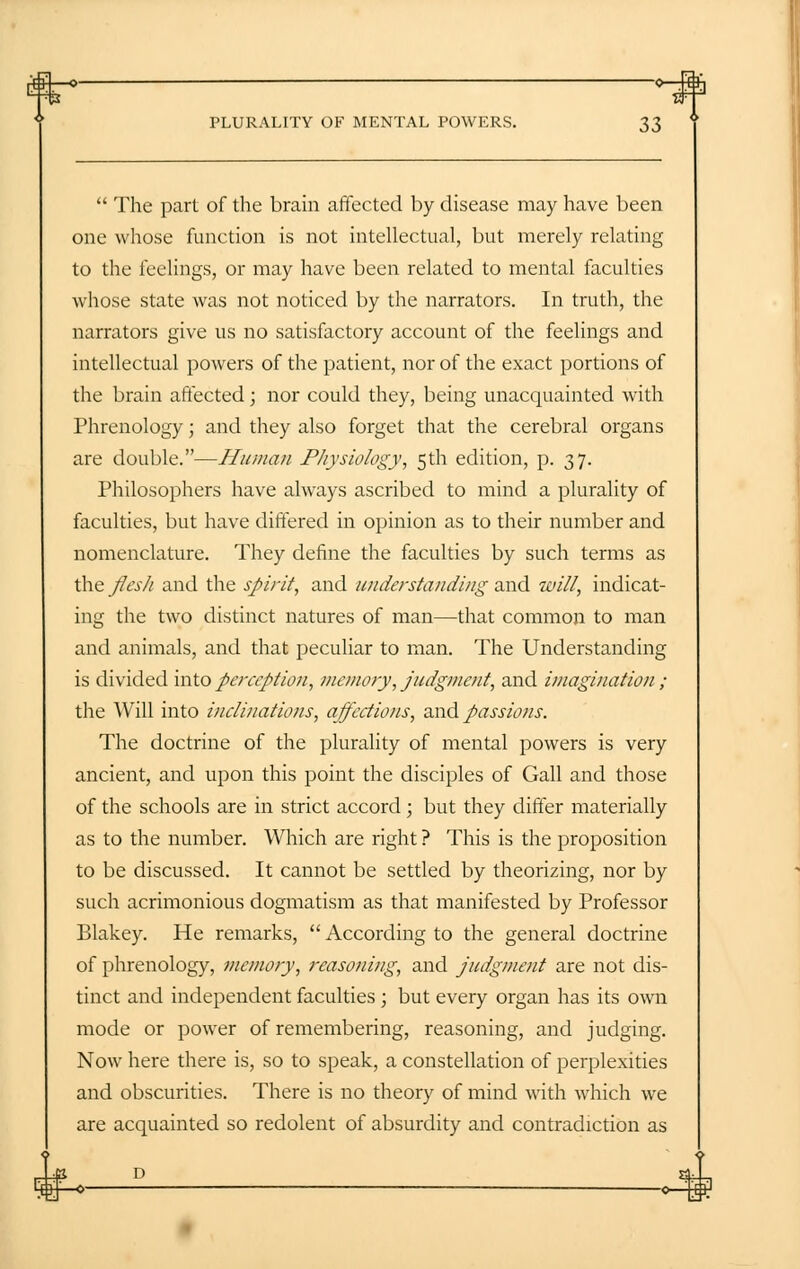  The part of the brain affected by disease may have been one whose function is not intellectual, but merely relating to the feelings, or may have been related to mental faculties whose state was not noticed by the narrators. In truth, the narrators give us no satisfactory account of the feelings and intellectual powers of the patient, nor of the exact portions of the brain affected; nor could they, being unacquainted with Phrenology; and they also forget that the cerebral organs are double.—Human Physiology, 5th edition, p. 37. Philosophers have always ascribed to mind a plurality of faculties, but have differed in opinion as to their number and nomenclature. They define the faculties by such terms as the flesh and the spirit, and understanding and will, indicat- ing the two distinct natures of man—that common to man and animals, and that peculiar to man. The Understanding is divided into perception, memory, judgment, and imagination ; the Will into inclinations, affections, and passions. The doctrine of the plurality of mental powers is very ancient, and upon this point the disciples of Gall and those of the schools are in strict accord; but they differ materially as to the number. Which are right ? This is the proposition to be discussed. It cannot be settled by theorizing, nor by such acrimonious dogmatism as that manifested by Professor Blakey. He remarks,  According to the general doctrine of phrenology, memory, reasoning, and judgment are not dis- tinct and independent faculties; but every organ has its own mode or power of remembering, reasoning, and judging. Now here there is, so to speak, a constellation of perplexities and obscurities. There is no theory of mind with which we are acquainted so redolent of absurdity and contradiction as