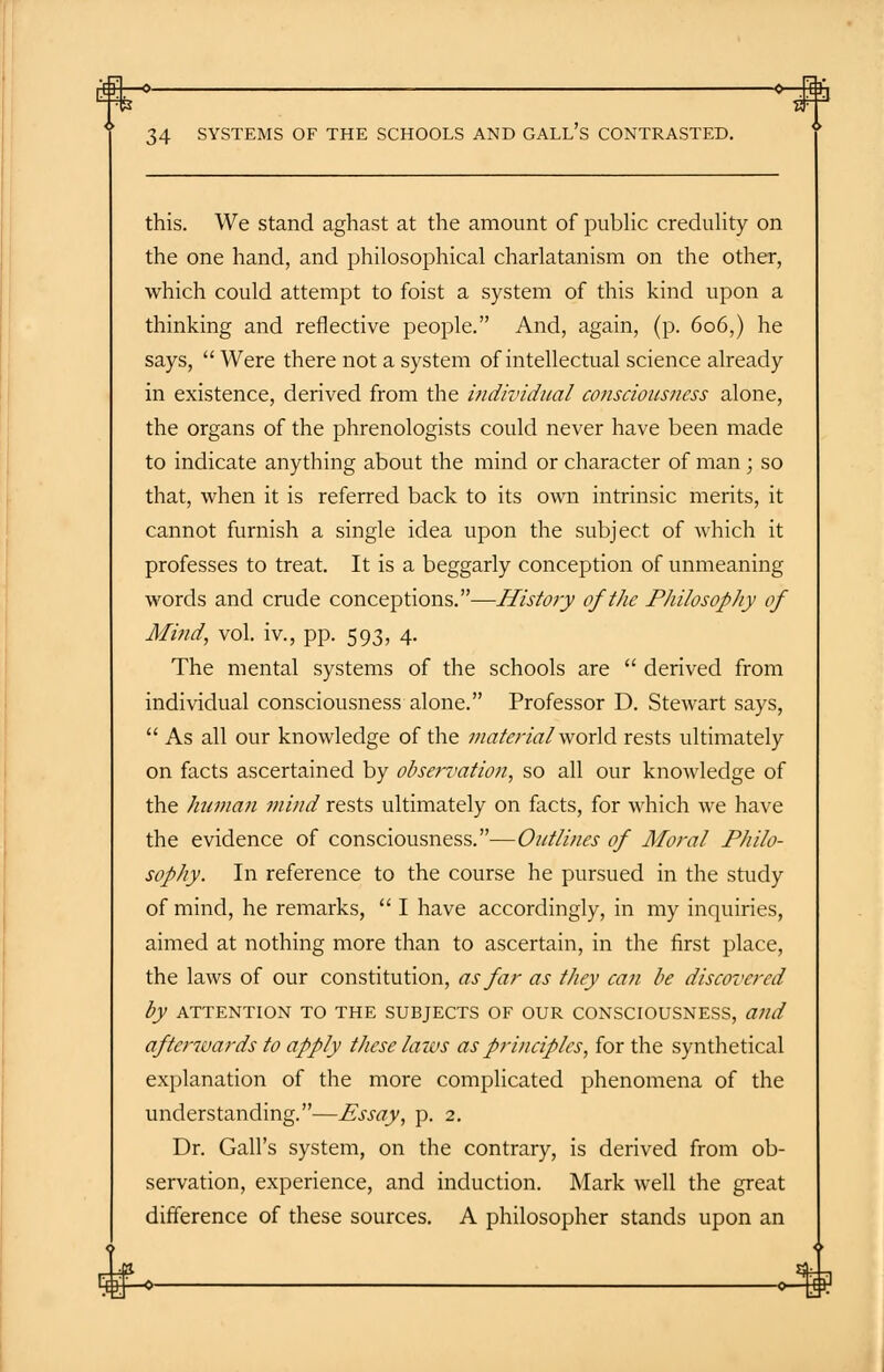 34 SYSTEMS OF THE SCHOOLS AND GALL S CONTRASTED. this. We stand aghast at the amount of public credulity on the one hand, and philosophical charlatanism on the other, which could attempt to foist a system of this kind upon a thinking and reflective people. And, again, (p. 606,) he says,  Were there not a system of intellectual science already in existence, derived from the individual consciousness alone, the organs of the phrenologists could never have been made to indicate anything about the mind or character of man ; so that, when it is referred back to its own intrinsic merits, it cannot furnish a single idea upon the subject of which it professes to treat. It is a beggarly conception of unmeaning words and crude conceptions.—History of the Philosophy of Mind, vol. iv., pp. 593, 4. The mental systems of the schools are  derived from individual consciousness alone. Professor D. Stewart says,  As all our knowledge of the material world rests ultimately on facts ascertained by observation, so all our knowledge of the human mind rests ultimately on facts, for which we have the evidence of consciousness.—Outlines of Moral Philo- sophy. In reference to the course he pursued in the study of mind, he remarks,  I have accordingly, in my inquiries, aimed at nothing more than to ascertain, in the first place, the laws of our constitution, as far as they can be discovered by ATTENTION TO THE SUBJECTS OF OUR CONSCIOUSNESS, and afterwards to apply these laws as principles, for the synthetical explanation of the more complicated phenomena of the understanding.—Essay, p. 2. Dr. Gall's system, on the contrary, is derived from ob- servation, experience, and induction. Mark well the great difference of these sources. A philosopher stands upon an