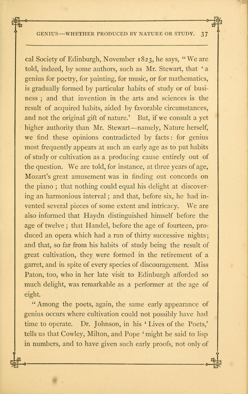 rEH:—=►- GENIUS—WHETHER PRODUCED BY NATURE OR STUDY. 37 cal Society of Edinburgh, November 1823, he says, We are told, indeed, by some authors, such as Mr. Stewart, that ' a genius for poetry, for painting, for music, or for mathematics, is gradually formed by particular habits of study or of busi- ness ; and that invention in the arts and sciences is the result of acquired habits, aided by favorable circumstances, and not the original gift of nature.' But, if we consult a yet higher authority than Mr. Stewart—namely, Nature herself, we find these opinions contradicted by facts : for genius most frequently appears at such an early age as to put habits of study or cultivation as a producing cause entirely out of the question. We are told, for instance, at three years of age, Mozart's great amusement was in finding out concords on the piano ; that nothing could equal his delight at discover- ing an harmonious interval; and that, before six, he had in- vented several pieces of some extent and intricacy. We are also informed that Haydn distinguished himself before the age of twelve; that Handel, before the age of fourteen, pro- duced an opera which had a run of thirty successive nights; and that, so far from his habits of study being the result of great cultivation, they were formed in the retirement of a garret, and in spite of every species of discouragement. Miss Paton, too, who in her late visit to Edinburgh afforded so much delight, was remarkable as a performer at the age of eight.  Among the poets, again, the same early appearance of genius occurs where cultivation could not possibly have had time to operate. Dr. Johnson, in his ' Lives of the Poets,' tells us that Cowley, Milton, and Pope ' might be said to lisp in numbers, and to have given such early proofs, not only of