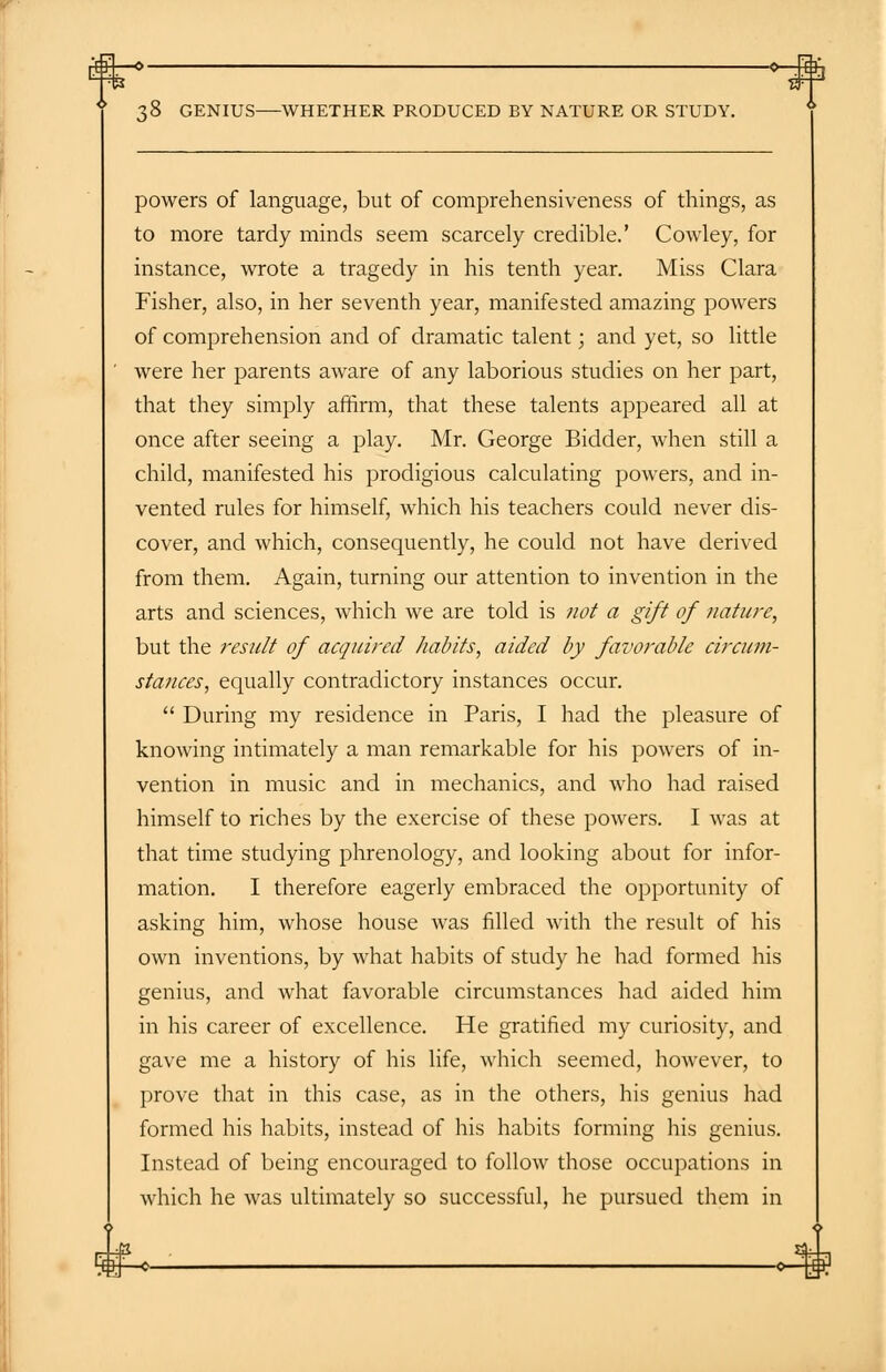 r€3+—=>- ■Hfh ;8 GENIUS WHETHER PRODUCED BY NATURE OR STUDY. powers of language, but of comprehensiveness of things, as to more tardy minds seem scarcely credible.' Cowley, for instance, wrote a tragedy in his tenth year. Miss Clara Fisher, also, in her seventh year, manifested amazing powers of comprehension and of dramatic talent; and yet, so little were her parents aware of any laborious studies on her part, that they simply affirm, that these talents appeared all at once after seeing a play. Mr. George Bidder, when still a child, manifested his prodigious calculating powers, and in- vented rules for himself, which his teachers could never dis- cover, and which, consequently, he could not have derived from them. Again, turning our attention to invention in the arts and sciences, which we are told is not a gift of nature, but the result of acquired habits, aided by favorable circum- stances, equally contradictory instances occur.  During my residence in Paris, I had the pleasure of knowing intimately a man remarkable for his powers of in- vention in music and in mechanics, and who had raised himself to riches by the exercise of these powers. I was at that time studying phrenology, and looking about for infor- mation. I therefore eagerly embraced the opportunity of asking him, whose house was filled with the result of his own inventions, by what habits of study he had formed his genius, and what favorable circumstances had aided him in his career of excellence. He gratified my curiosity, and gave me a history of his life, which seemed, however, to prove that in this case, as in the others, his genius had formed his habits, instead of his habits forming his genius. Instead of being encouraged to follow those occupations in which he was ultimately so successful, he pursued them in