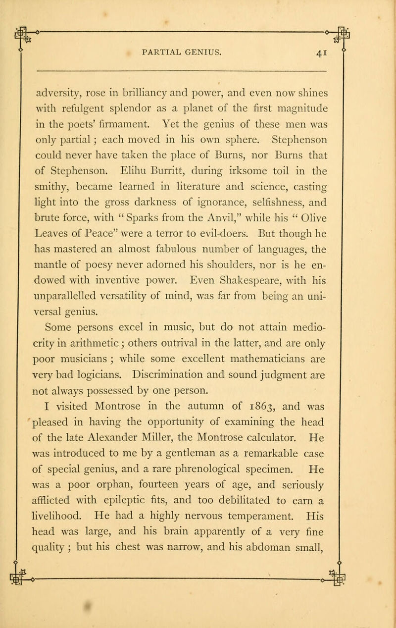 adversity, rose in brilliancy and power, and even now shines with refulgent splendor as a planet of the first magnitude in the poets' firmament. Yet the genius of these men was only partial; each moved in his own sphere. Stephenson could never have taken the place of Burns, nor Burns that of Stephenson. Elihu Burritt, during irksome toil in the smithy, became learned in literature and science, casting light into the gross darkness of ignorance, selfishness, and brute force, with  Sparks from the Anvil, while his  Olive Leaves of Peace were a terror to evil-doers. But though he has mastered an almost fabulous number of languages, the mantle of poesy never adorned his shoulders, nor is he en- dowed with inventive power. Even Shakespeare, with his unparallelled versatility of mind, was far from being an uni- versal genius. Some persons excel in music, but do not attain medio- crity in arithmetic; others outrival in the latter, and are only poor musicians ; while some excellent mathematicians are very bad logicians. Discrimination and sound judgment are not always possessed by one person. I visited Montrose in the autumn of 1863, and was pleased in having the opportunity of examining the head of the late Alexander Miller, the Montrose calculator. He was introduced to me by a gentleman as a remarkable case of special genius, and a rare phrenological specimen. He was a poor orphan, fourteen years of age, and seriously afflicted with epileptic fits, and too debilitated to earn a livelihood. He had a highly nervous temperament. His head was large, and his brain apparently of a very fine quality; but his chest was narrow, and his abdoman small,