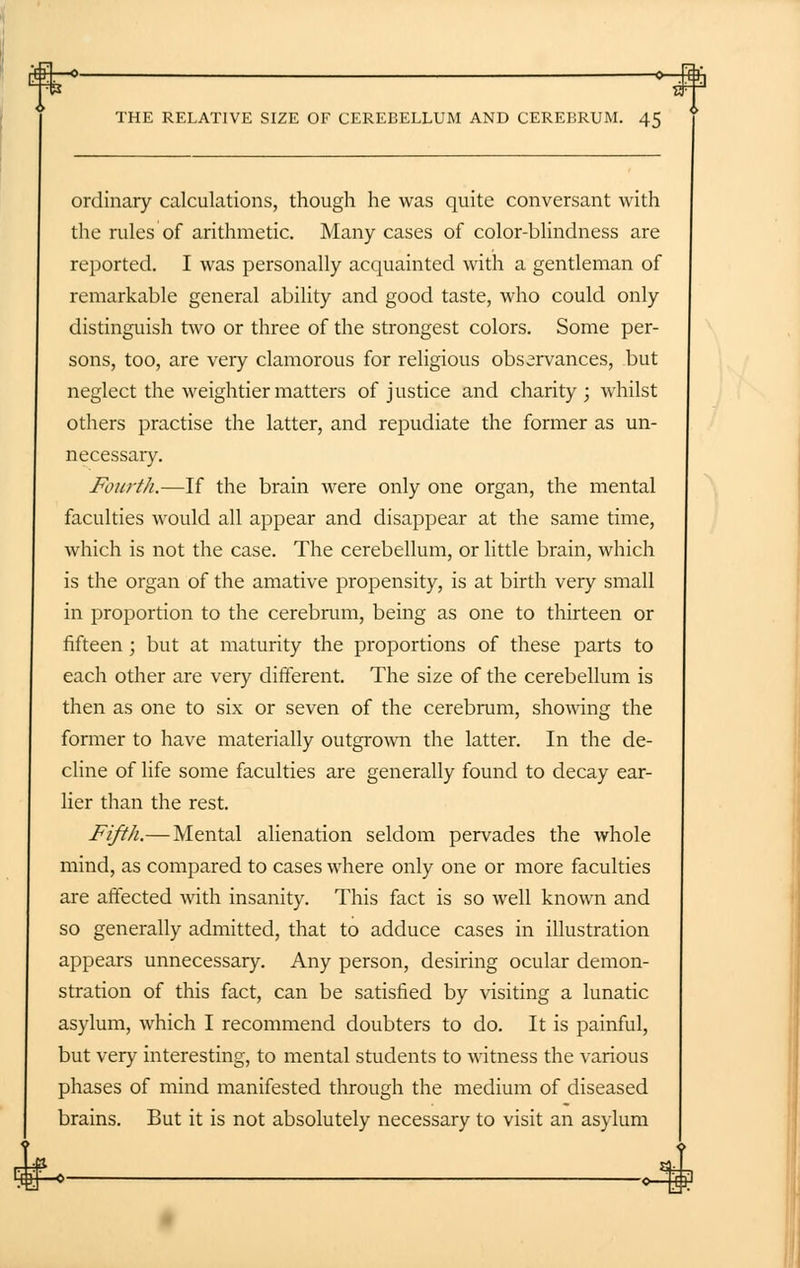 ordinary calculations, though he was quite conversant with the rules'of arithmetic. Many cases of color-blindness are reported. I was personally acquainted with a gentleman of remarkable general ability and good taste, who could only distinguish two or three of the strongest colors. Some per- sons, too, are very clamorous for religious observances, but neglect the weightier matters of justice and charity; whilst others practise the latter, and repudiate the former as un- necessary. Fourth.—If the brain were only one organ, the mental faculties would all appear and disappear at the same time, which is not the case. The cerebellum, or little brain, which is the organ of the amative propensity, is at birth very small in proportion to the cerebrum, being as one to thirteen or fifteen; but at maturity the proportions of these parts to each other are very different. The size of the cerebellum is then as one to six or seven of the cerebrum, showing the former to have materially outgrown the latter. In the de- cline of life some faculties are generally found to decay ear- lier than the rest. Fifth.— Mental alienation seldom pervades the whole mind, as compared to cases where only one or more faculties are affected with insanity. This fact is so well known and so generally admitted, that to adduce cases in illustration appears unnecessary. Any person, desiring ocular demon- stration of this fact, can be satisfied by visiting a lunatic asylum, which I recommend doubters to do. It is painful, but very interesting, to mental students to witness the various phases of mind manifested through the medium of diseased brains. But it is not absolutely necessary to visit an asylum