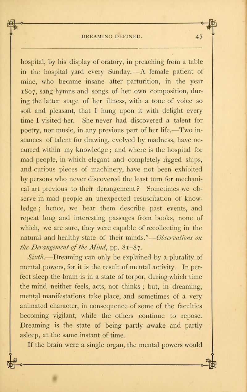 hospital, by his display of oratory, in preaching from a table in the hospital yard every Sunday.—A female patient of mine, who became insane after parturition, in the year 1807, sang hymns and songs of her own composition, dur- ing the latter stage of her illness, with a tone of voice so soft and pleasant, that I hung upon it with delight every time I visited her. She never had discovered a talent for poetry, nor music, in any previous part of her life.—Two in- stances of talent for drawing, evolved by madness, have oc- curred within my knowledge; and where is the hospital for mad people, in which elegant and completely rigged ships, and curious pieces of machinery, have not been exhibited by persons who never discovered the least turn for mechani- cal art previous to their derangement ? Sometimes we ob- serve in mad people an unexpected resuscitation of know- ledge ; hence, we hear them describe past events, and repeat long and interesting passages from books, none of which, we are sure, they were capable of recollecting in the natural and healthy state of their minds.—Observations on the Derangement of the Mind, pp. 81-87. Sixth.—Dreaming can only be explained by a plurality of mental powers, for it is the result of mental activity. In per- fect sleep the brain is in a state of torpor, during which time the mind neither feels, acts, nor thinks; but, in dreaming, mental manifestations take place, and sometimes of a very animated character, in consequence of some of the faculties becoming vigilant, while the others continue to repose. Dreaming is the state of being partly awake and partly asleep, at the same instant of time. If the brain were a single organ, the mental powers would