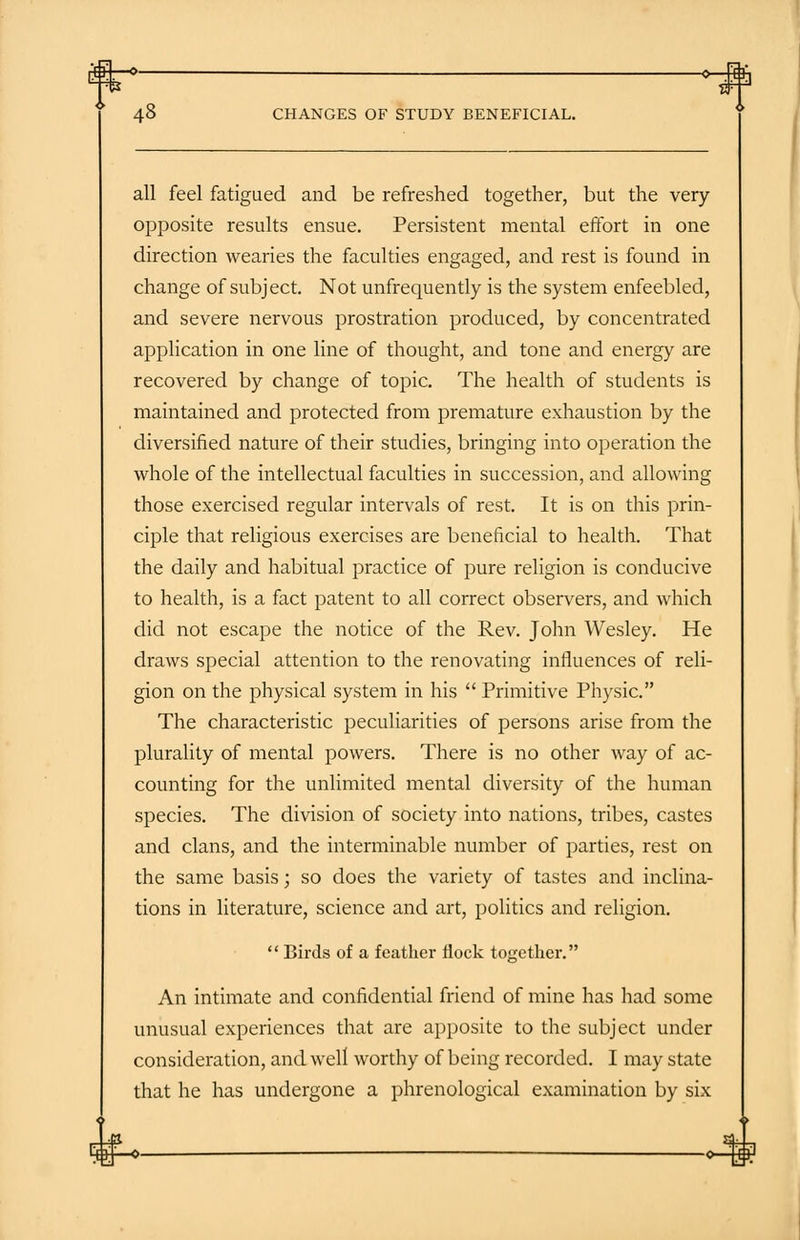 £H>— oHB 48 CHANGES OF STUDY BENEFICIAL. all feel fatigued and be refreshed together, but the very- opposite results ensue. Persistent mental effort in one direction wearies the faculties engaged, and rest is found in change of subject. Not unfrequently is the system enfeebled, and severe nervous prostration produced, by concentrated application in one line of thought, and tone and energy are recovered by change of topic. The health of students is maintained and protected from premature exhaustion by the diversified nature of their studies, bringing into operation the whole of the intellectual faculties in succession, and allowing those exercised regular intervals of rest. It is on this prin- ciple that religious exercises are beneficial to health. That the daily and habitual practice of pure religion is conducive to health, is a fact patent to all correct observers, and which did not escape the notice of the Rev. John Wesley. He draws special attention to the renovating influences of reli- gion on the physical system in his  Primitive Physic. The characteristic peculiarities of persons arise from the plurality of mental powers. There is no other way of ac- counting for the unlimited mental diversity of the human species. The division of society into nations, tribes, castes and clans, and the interminable number of parties, rest on the same basis; so does the variety of tastes and inclina- tions in literature, science and art, politics and religion.  Birds of a feather flock together. An intimate and confidential friend of mine has had some unusual experiences that are apposite to the subject under consideration, and well worthy of being recorded. I may state that he has undergone a phrenological examination by six