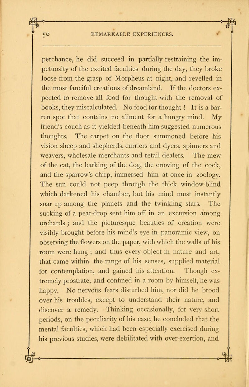 rfH—o- ■*—.Sh 5° REMARKABLE EXPERIENCES. perchance, he did succeed in partially restraining the im- petuosity of the excited faculties during the day, they broke loose from the grasp of Morpheus at night, and revelled in the most fanciful creations of dreamland. If the doctors ex- pected to remove all food for thought with the removal of books, they miscalculated. No food for thought! It is a bar- ren spot that contains no aliment for a hungry mind. My friend's couch as it yielded beneath him suggested numerous thoughts. The carpet on the floor summoned before his vision sheep and shepherds, curriers and dyers, spinners and weavers, wholesale merchants and retail dealers. The mew of the cat, the barking of the dog, the crowing of the cock, and the sparrow's chirp, immersed him at once in zoology. The sun could not peep through the thick window-blind which darkened his chamber, but his mind must instantly soar up among the planets and the twinkling stars. The sucking of a pear-drop sent him off in an excursion among orchards ; and the picturesque beauties of creation were visibly brought before his mind's eye in panoramic view, on observing the flowers on the paper, with which the walls of his room were hung; and thus every object in nature and art, that came within the range of his senses, supplied material for contemplation, and gained his attention. Though ex- tremely prostrate, and confined in a room by himself, he was happy. No nervous fears disturbed him, nor did he brood over his troubles, except to understand their nature, and discover a remedy. Thinking occasionally, for very short periods, on the peculiarity of his case, he concluded that the mental faculties, which had been especially exercised during his previous studies, were debilitated with over-exertion, and