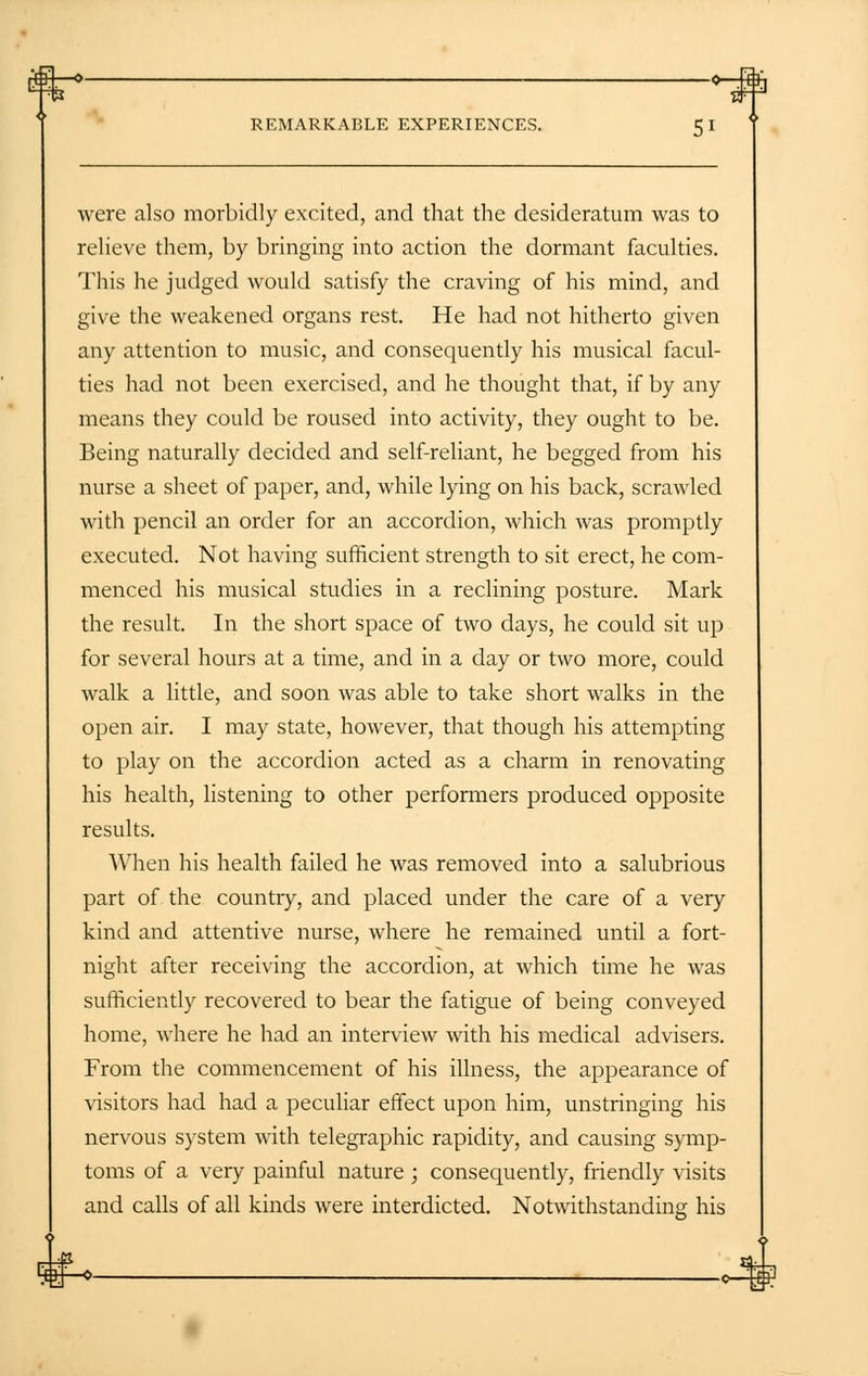 were also morbidly excited, and that the desideratum was to relieve them, by bringing into action the dormant faculties. This he judged would satisfy the craving of his mind, and give the weakened organs rest. He had not hitherto given any attention to music, and consequently his musical facul- ties had not been exercised, and he thought that, if by any means they could be roused into activity, they ought to be. Being naturally decided and self-reliant, he begged from his nurse a sheet of paper, and, while lying on his back, scrawled with pencil an order for an accordion, which was promptly executed. Not having sufficient strength to sit erect, he com- menced his musical studies in a reclining posture. Mark the result. In the short space of two days, he could sit up for several hours at a time, and in a day or two more, could walk a little, and soon was able to take short walks in the open air. I may state, however, that though his attempting to play on the accordion acted as a charm in renovating his health, listening to other performers produced opposite results. When his health failed he was removed into a salubrious part of the country, and placed under the care of a very kind and attentive nurse, where he remained until a fort- night after receiving the accordion, at which time he was sufficiently recovered to bear the fatigue of being conveyed home, where he had an interview with his medical advisers. From the commencement of his illness, the appearance of visitors had had a peculiar effect upon him, unstringing his nervous system with telegraphic rapidity, and causing symp- toms of a very painful nature ; consequently, friendly visits and calls of all kinds were interdicted. Notwithstanding his