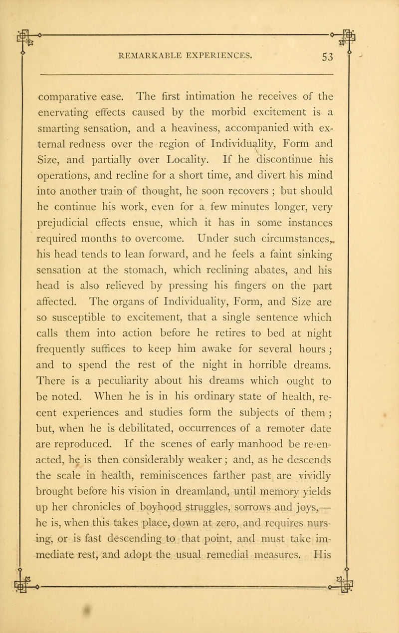 comparative ease. The first intimation he receives of the enervating effects caused by the morbid excitement is a smarting sensation, and a heaviness, accompanied with ex- ternal redness over the region of Individuality, Form and Size, and partially over Locality. If he discontinue his operations, and recline for a short time, and divert his mind into another train of thought, he soon recovers ; but should he continue his work, even for a few minutes longer, very prejudicial effects ensue, which it has in some instances required months to overcome. Under such circumstances^ his head tends to lean forward, and he feels a faint sinking sensation at the stomach, which reclining abates, and his head is also relieved by pressing his fingers on the part affected. The organs of Individuality, Form, and Size are so susceptible to excitement, that a single sentence which calls them into action before he retires to bed at night frequently suffices to keep him awake for several hours ; and to spend the rest of the night in horrible dreams. There is a peculiarity about his dreams which ought to be noted. When he is in his ordinary state of health, re- cent experiences and studies form the subjects of them ; but, when he is debilitated, occurrences of a remoter date are reproduced. If the scenes of early manhood be re-en- acted, he is then considerably weaker; and, as he descends the scale in health, reminiscences farther past are vividly brought before his vision in dreamland, until memory yields up her chronicles of boyhood struggles, sorrows and joys,— he is, when this takes place, down at zero, and requires nurs- ing, or is fast descending to that point, and must take im- mediate rest, and adopt the usual remedial measures. His