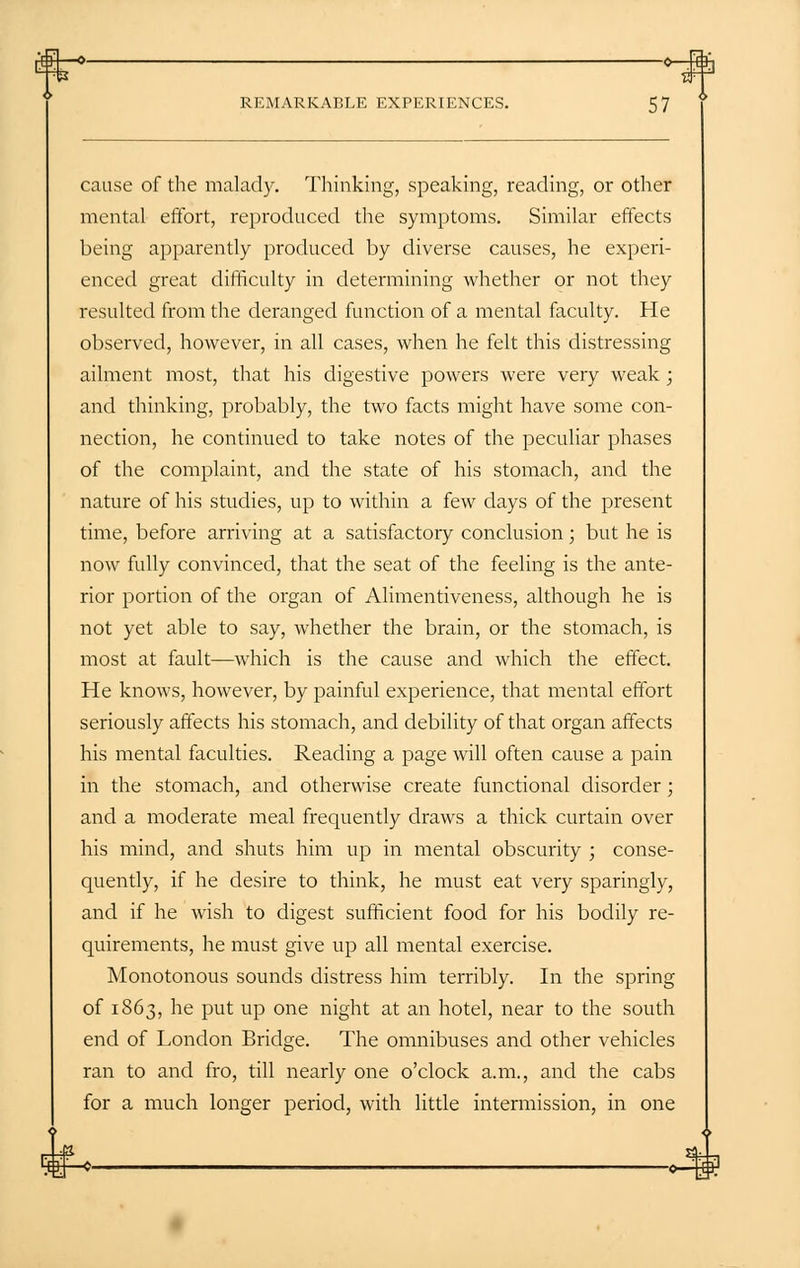 ■O 0—Itffo REMARKABLE EXPERIENCES. 57 cause of the malady. Thinking, speaking, reading, or other mental effort, reproduced the symptoms. Similar effects being apparently produced by diverse causes, he experi- enced great difficulty in determining whether or not they resulted from the deranged function of a mental faculty. He observed, however, in all cases, when he felt this distressing ailment most, that his digestive powers were very weak ; and thinking, probably, the two facts might have some con- nection, he continued to take notes of the peculiar phases of the complaint, and the state of his stomach, and the nature of his studies, up to within a few days of the present time, before arriving at a satisfactory conclusion; but he is now fully convinced, that the seat of the feeling is the ante- rior portion of the organ of Alimentiveness, although he is not yet able to say, whether the brain, or the stomach, is most at fault—which is the cause and which the effect. He knows, however, by painful experience, that mental effort seriously affects his stomach, and debility of that organ affects his mental faculties. Reading a page will often cause a pain in the stomach, and otherwise create functional disorder; and a moderate meal frequently draws a thick curtain over his mind, and shuts him up in mental obscurity ; conse- quently, if he desire to think, he must eat very sparingly, and if he wish to digest sufficient food for his bodily re- quirements, he must give up all mental exercise. Monotonous sounds distress him terribly. In the spring of 1863, he put up one night at an hotel, near to the south end of London Bridge. The omnibuses and other vehicles ran to and fro, till nearly one o'clock a.m., and the cabs for a much longer period, with little intermission, in one