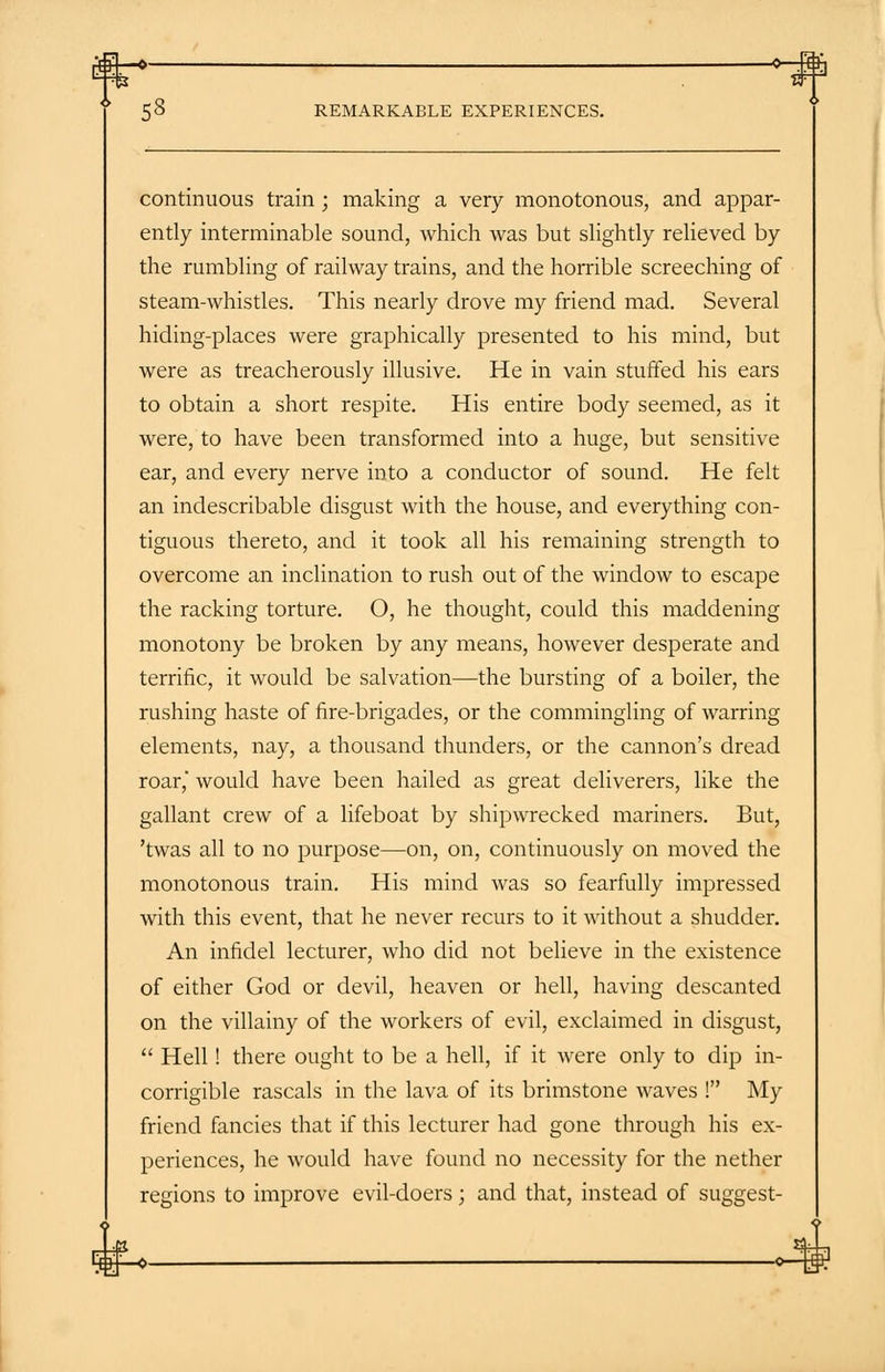 continuous train ; making a very monotonous, and appar- ently interminable sound, which was but slightly relieved by the rumbling of railway trains, and the horrible screeching of steam-whistles. This nearly drove my friend mad. Several hiding-places were graphically presented to his mind, but were as treacherously illusive. He in vain stuffed his ears to obtain a short respite. His entire body seemed, as it were, to have been transformed into a huge, but sensitive ear, and every nerve into a conductor of sound. He felt an indescribable disgust with the house, and everything con- tiguous thereto, and it took all his remaining strength to overcome an inclination to rush out of the window to escape the racking torture. O, he thought, could this maddening monotony be broken by any means, however desperate and terrific, it would be salvation—the bursting of a boiler, the rushing haste of fire-brigades, or the commingling of warring elements, nay, a thousand thunders, or the cannon's dread roar, would have been hailed as great deliverers, like the gallant crew of a lifeboat by shipwrecked mariners. But, 'twas all to no purpose—on, on, continuously on moved the monotonous train. His mind was so fearfully impressed with this event, that he never recurs to it without a shudder. An infidel lecturer, who did not believe in the existence of either God or devil, heaven or hell, having descanted on the villainy of the workers of evil, exclaimed in disgust,  Hell! there ought to be a hell, if it were only to dip in- corrigible rascals in the lava of its brimstone waves ! My friend fancies that if this lecturer had gone through his ex- periences, he would have found no necessity for the nether regions to improve evil-doers; and that, instead of suggest-