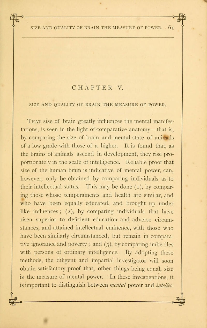 o-tf SIZE AND QUALITY OF BRAIN THE MEASURE OF POWER. 61 CHAPTER V. SIZE AND QUALITY OF BRAIN THE MEASURE OF POWER. That size of brain greatly influences the mental manifes- tations, is seen in the light of comparative anatomy—that is, by comparing the size of brain and mental state of animals of a low grade with those of a higher. It is found that, as the brains of animals ascend in development, they rise pro- portionately in the scale of intelligence. Reliable proof that size of the human brain is indicative of mental power, can, however, only be obtained by comparing individuals as to their intellectual status. This may be done (i), by compar- ing those whose temperaments and health are similar, and who have been equally educated, and brought up under like influences; (2), by comparing individuals that have risen superior to deficient education and adverse circum- stances, and attained intellectual eminence, with those who have been similarly circumstanced, but remain in compara- tive ignorance and poverty ; and (3), by comparing imbeciles with persons of ordinary intelligence. By adopting these methods, the diligent and impartial investigator will soon obtain satisfactory proof that, other things being equal, size is the measure of mental power. In these investigations, it is important to distinguish between mental power and intellec-