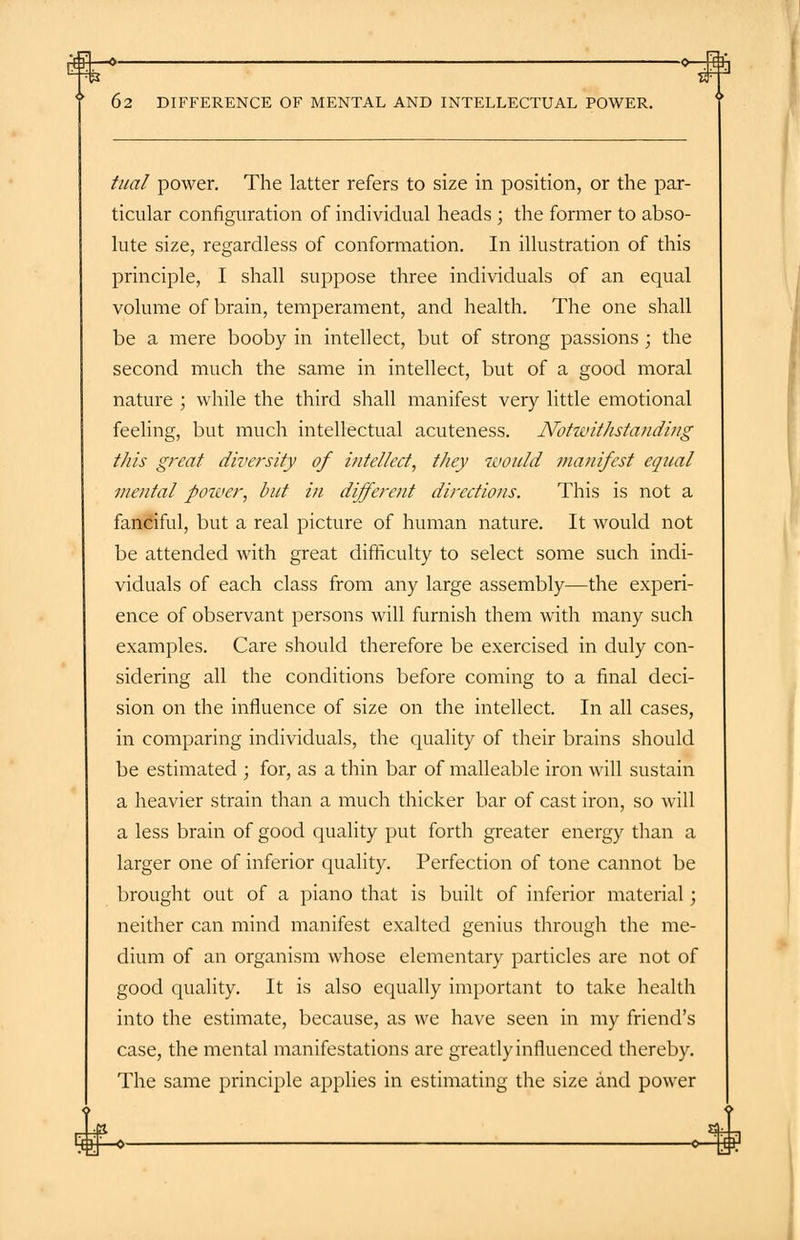 tual power. The latter refers to size in position, or the par- ticular configuration of individual heads ; the former to abso- lute size, regardless of conformation. In illustration of this principle, I shall suppose three individuals of an equal volume of brain, temperament, and health. The one shall be a mere booby in intellect, but of strong passions ; the second much the same in intellect, but of a good moral nature ; while the third shall manifest very little emotional feeling, but much intellectual acuteness. Notwithstanding this great diversity of intellect, they zuould manifest equal mental power, but in different directions. This is not a fanciful, but a real picture of human nature. It would not be attended with great difficulty to select some such indi- viduals of each class from any large assembly—the experi- ence of observant persons will furnish them with many such examples. Care should therefore be exercised in duly con- sidering all the conditions before coming to a final deci- sion on the influence of size on the intellect. In all cases, in comparing individuals, the quality of their brains should be estimated ; for, as a thin bar of malleable iron will sustain a heavier strain than a much thicker bar of cast iron, so will a less brain of good quality put forth greater energy than a larger one of inferior quality. Perfection of tone cannot be brought out of a piano that is built of inferior material; neither can mind manifest exalted genius through the me- dium of an organism whose elementary particles are not of good quality. It is also equally important to take health into the estimate, because, as we have seen in my friend's case, the mental manifestations are greatly influenced thereby. The same principle applies in estimating the size and power