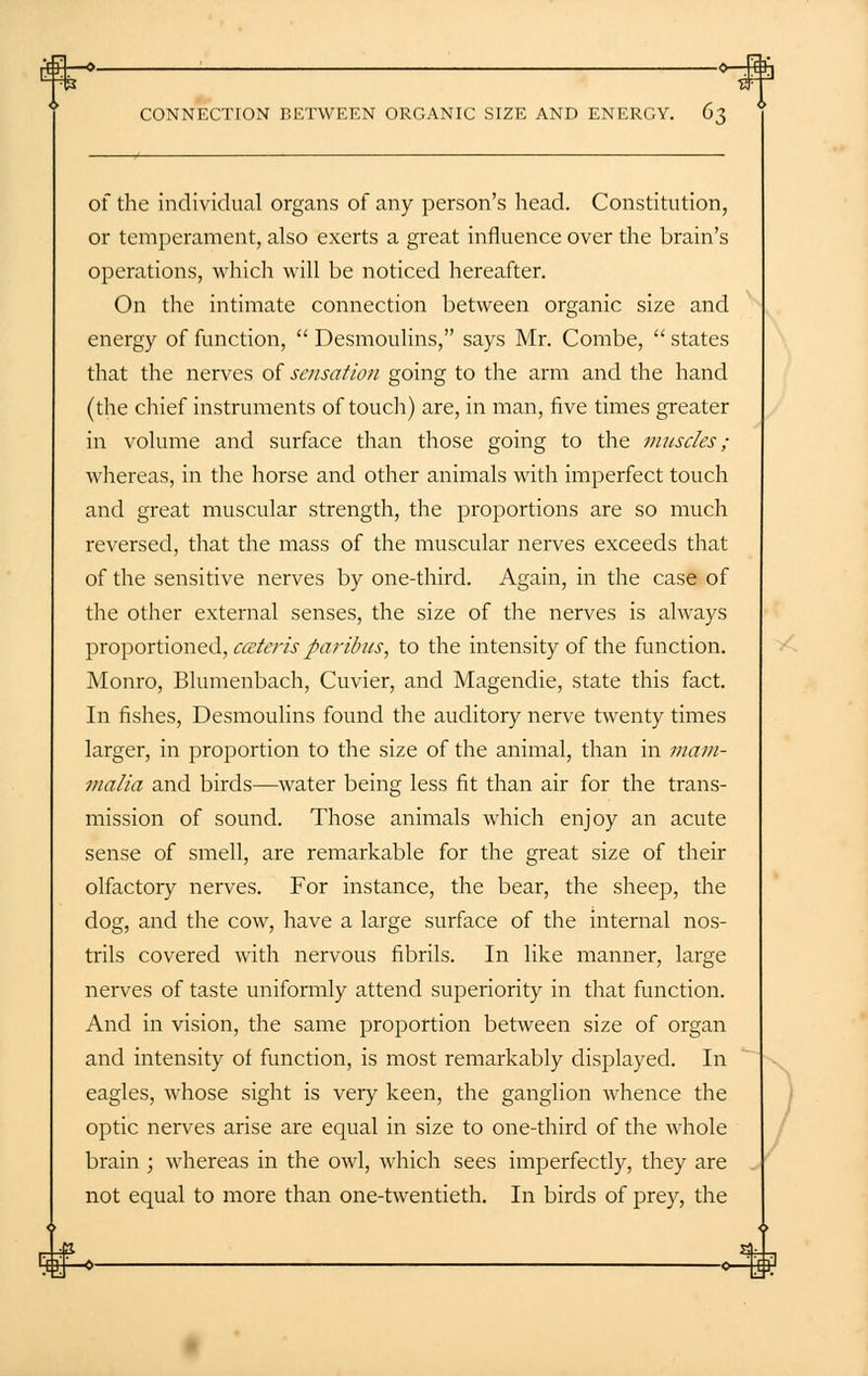 of the individual organs of any person's head. Constitution, or temperament, also exerts a great influence over the brain's operations, which will be noticed hereafter. On the intimate connection between organic size and energy of function,  Desmoulins, says Mr. Combe,  states that the nerves of sensation going to the arm and the hand (the chief instruments of touch) are, in man, five times greater in volume and surface than those going to the muscles; whereas, in the horse and other animals with imperfect touch and great muscular strength, the proportions are so much reversed, that the mass of the muscular nerves exceeds that of the sensitive nerves by one-third. Again, in the case of the other external senses, the size of the nerves is always proportioned, ceteris paribus, to the intensity of the function. Monro, Blumenbach, Cuvier, and Magendie, state this fact. In fishes, Desmoulins found the auditory nerve twenty times larger, in proportion to the size of the animal, than in mam- malia and birds—water being less fit than air for the trans- mission of sound. Those animals which enjoy an acute sense of smell, are remarkable for the great size of their olfactory nerves. For instance, the bear, the sheep, the dog, and the cow, have a large surface of the internal nos- trils covered with nervous fibrils. In like manner, large nerves of taste uniformly attend superiority in that function. And in vision, the same proportion between size of organ and intensity of function, is most remarkably displayed. In eagles, whose sight is very keen, the ganglion whence the optic nerves arise are equal in size to one-third of the whole brain ; whereas in the owl, which sees imperfectly, they are not equal to more than one-twentieth. In birds of prey, the