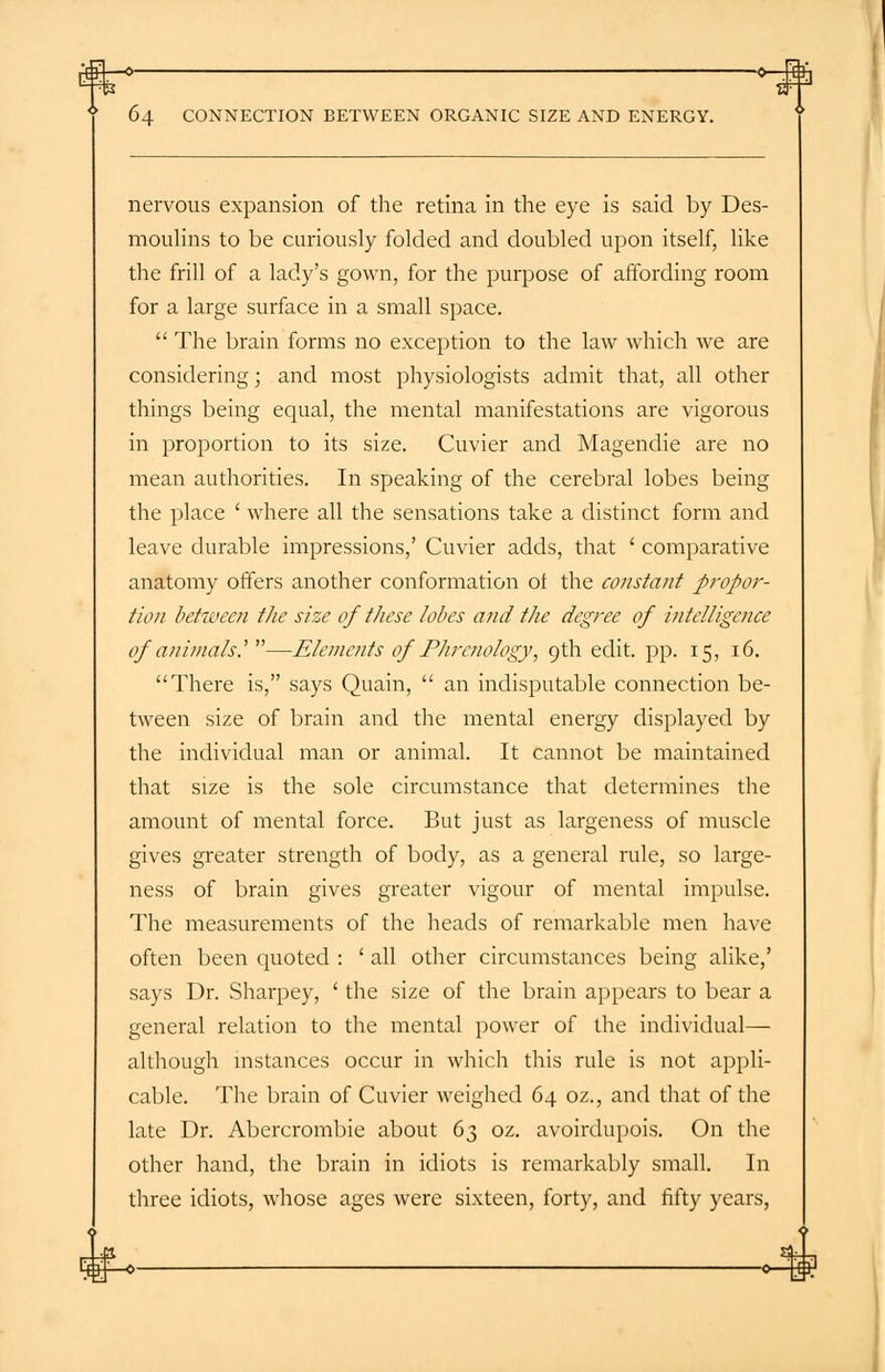 r€3±—°~ -o-4fh 64 CONNECTION BETWEEN ORGANIC SIZE AND ENERGY. nervous expansion of the retina in the eye is said by Des- moulins to be curiously folded and doubled upon itself, like the frill of a lady's gown, for the purpose of affording room for a large surface in a small space.  The brain forms no exception to the law which we are considering; and most physiologists admit that, all other things being equal, the mental manifestations are vigorous in proportion to its size. Cuvier and Magendie are no mean authorities. In speaking of the cerebral lobes being the place ' where all the sensations take a distinct form and leave durable impressions,' Cuvier adds, that ' comparative anatomy offers another conformation ot the constant propor- tion between the size of these lobes and the degree of intelligence of animalsy—Elements of Phrenology, 9th edit. pp. 15, 16. There is, says Quain,  an indisputable connection be- tween size of brain and the mental energy displayed by the individual man or animal. It cannot be maintained that size is the sole circumstance that determines the amount of mental force. But just as largeness of muscle gives greater strength of body, as a general rule, so large- ness of brain gives greater vigour of mental impulse. The measurements of the heads of remarkable men have often been quoted : ' all other circumstances being alike,' says Dr. Sharpey, ' the size of the brain appears to bear a general relation to the mental power of the individual— although instances occur in which this rule is not appli- cable. The brain of Cuvier weighed 64 oz., and that of the late Dr. Abercrombie about 63 oz. avoirdupois. On the other hand, the brain in idiots is remarkably small. In three idiots, whose ages were sixteen, forty, and fifty years, -o-ki*