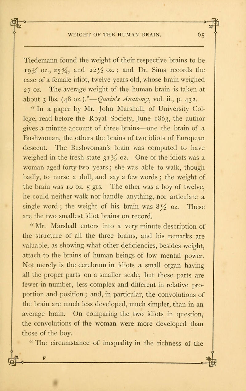 £4_o o_4£ WEIGHT OF THE HUMAN BRAIN. 65 Tiedemann found the weight of their respective brains to be 19^ oz., 25^, and 22^ oz. ; and Dr. Sims records the case of a female idiot, twelve years old, whose brain weighed 27 oz. The average weight of the human brain is taken at about 3 lbs. (48 oz.).—Qitai/i's Anatomy, vol. ii., p. 432.  In a paper by Mr. John Marshall, of University Col- lege, read before the Royal Society, June 1863, the author gives a minute account of three brains—one the brain of a Bushwoman, the others the brains of two idiots of European descent. The Bushwoman's brain was computed to have weighed in the fresh state 31^2 oz. One of the idiots was a woman aged forty-two years; she was able to walk, though badly, to nurse a doll, and say a few words; the weight of the brain was 10 oz. 5 grs. The other was a boy of twelve, he could neither walk nor handle anything, nor articulate a single word ; the weight of his brain was 8}4 oz. These are the two smallest idiot brains on record.  Mr. Marshall enters into a very minute description of the structure of all the three brains, and his remarks are valuable, as showing what other deficiencies, besides weight, attach to the brains of human beings of low mental power. Not merely is the cerebrum in idiots a small organ having all the proper parts on a smaller scale, but these parts are fewer in number, less complex and different in relative pro- portion and position; and, in particular, the convolutions of the brain are much less developed, much simpler, than in an average brain. On comparing the two idiots in question, the convolutions of the woman were more developed than those of the boy.  The circumstance of inequality in the richness of the