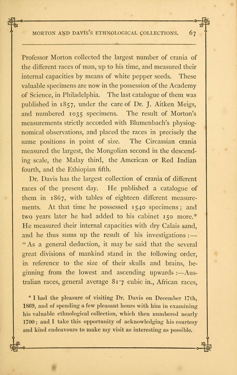 Professor Morton collected the largest number of crania of the different races of man, up to his time, and measured their internal capacities by means of white pepper seeds. These valuable specimens are now in the possession of the Academy of Science, in Philadelphia. The last catalogue of them was published in 1857, under the care of Dr. J. Aitken Meigs, and numbered 1035 specimens. The result of Morton's measurements strictly accorded with Blumenbach's physiog- nomical observations, and placed the races in precisely the same positions in point of size. The Circassian crania measured the largest, the Mongolian second in the descend- ing scale, the Malay third, the American or Red Indian fourth, and the Ethiopian fifth. Dr. Davis has the largest collection of crania of different races of the present day. He published a catalogue of them in 1867, with tables of eighteen different measure- ments. At that time he possessed 1540 specimens; and two years later he had added to his cabinet 150 more.* He measured their internal capacities with dry Calais sand, and he thus sums up the result of his investigations :— As a general deduction, it may be said that the several great divisions of mankind stand in the following order, in reference to the size of their skulls and brains, be- ginning from the lowest and ascending upwards :—Aus- tralian races, general average 817 cubic in., African races, * I had the pleasure of visiting Dr. Davis on December 17th, 1869, and of spending a few pleasant hours with hini in examining his valuable ethnological collection, which then numbered nearly 1700; and I take this opportunity of acknowledging his courtesy and kind endeavours to make my visit as interesting as possible.