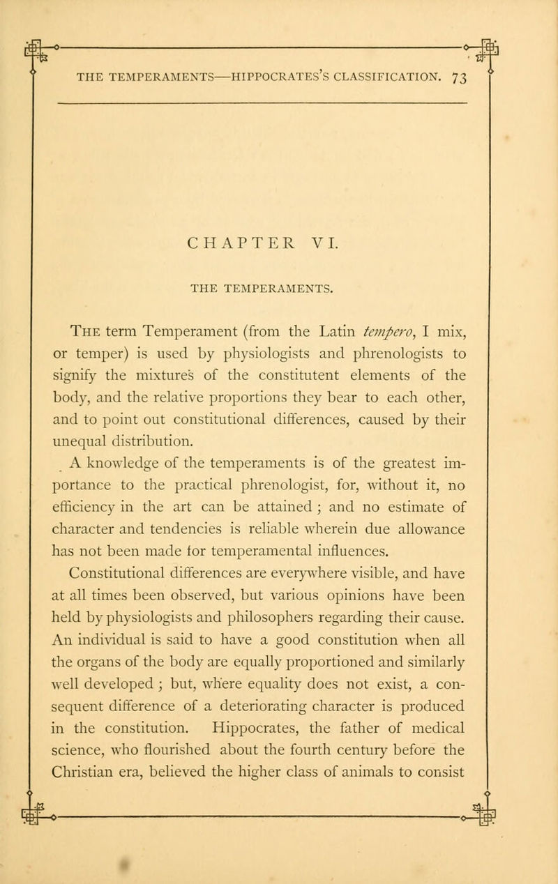 CHAPTER VI. THE TEMPERAMENTS. The term Temperament (from the Latin tempera, I mix, or temper) is used by physiologists and phrenologists to signify the mixtures of the constitutent elements of the body, and the relative proportions they bear to each other, and to point out constitutional differences, caused by their unequal distribution. A knowledge of the temperaments is of the greatest im- portance to the practical phrenologist, for, without it, no efficiency in the art can be attained ; and no estimate of character and tendencies is reliable wherein due allowance has not been made for temperamental influences. Constitutional differences are everywhere visible, and have at all times been observed, but various opinions have been held by physiologists and philosophers regarding their cause. An individual is said to have a good constitution when all the organs of the body are equally proportioned and similarly well developed ; but, where equality does not exist, a con- sequent difference of a deteriorating character is produced in the constitution. Hippocrates, the father of medical science, who flourished about the fourth century before the Christian era, believed the higher class of animals to consist