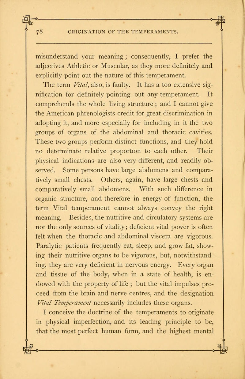 -0—.Hb 78 ORIGINATION OF THE TEMPERAMENTS. misunderstand your meaning; consequently, I prefer the adjectives Athletic or Muscular, as they more definitely and explicitly point out the nature of this temperament. The term Vital, also, is faulty. It has a too extensive sig- nification for definitely pointing out any temperament. It comprehends the whole living structure; and I cannot give the American phrenologists credit for great discrimination in adopting it, and more especially for including in it the two groups of organs of the abdominal and thoracic cavities. These two groups perform distinct functions, and they hold no determinate relative proportion to each other. Their physical indications are also very different, and readily ob- served. Some persons have large abdomens and compara- tively small chests. Others, again, have large chests and comparatively small abdomens. With such difference in organic structure, and therefore in energy of function, the term Vital temperament cannot always convey the right meaning. Besides, the nutritive and circulatory systems are not the only sources of vitality; deficient vital power is often felt when the thoracic and abdominal viscera are vigorous. Paralytic patients frequently eat, sleep, and grow fat, show- ing their nutritive organs to be vigorous, but, notwithstand- ing, they are very deficient in nervous energy. Every organ and tissue of the body, when in a state of health, is en- dowed with the property of life ; but the vital impulses pro- ceed from the brain and nerve centres, and the designation Vital Temperament necessarily includes these organs. I conceive the doctrine of the temperaments to originate in physical imperfection, and its leading principle to be, that the most perfect human form, and the highest mental W