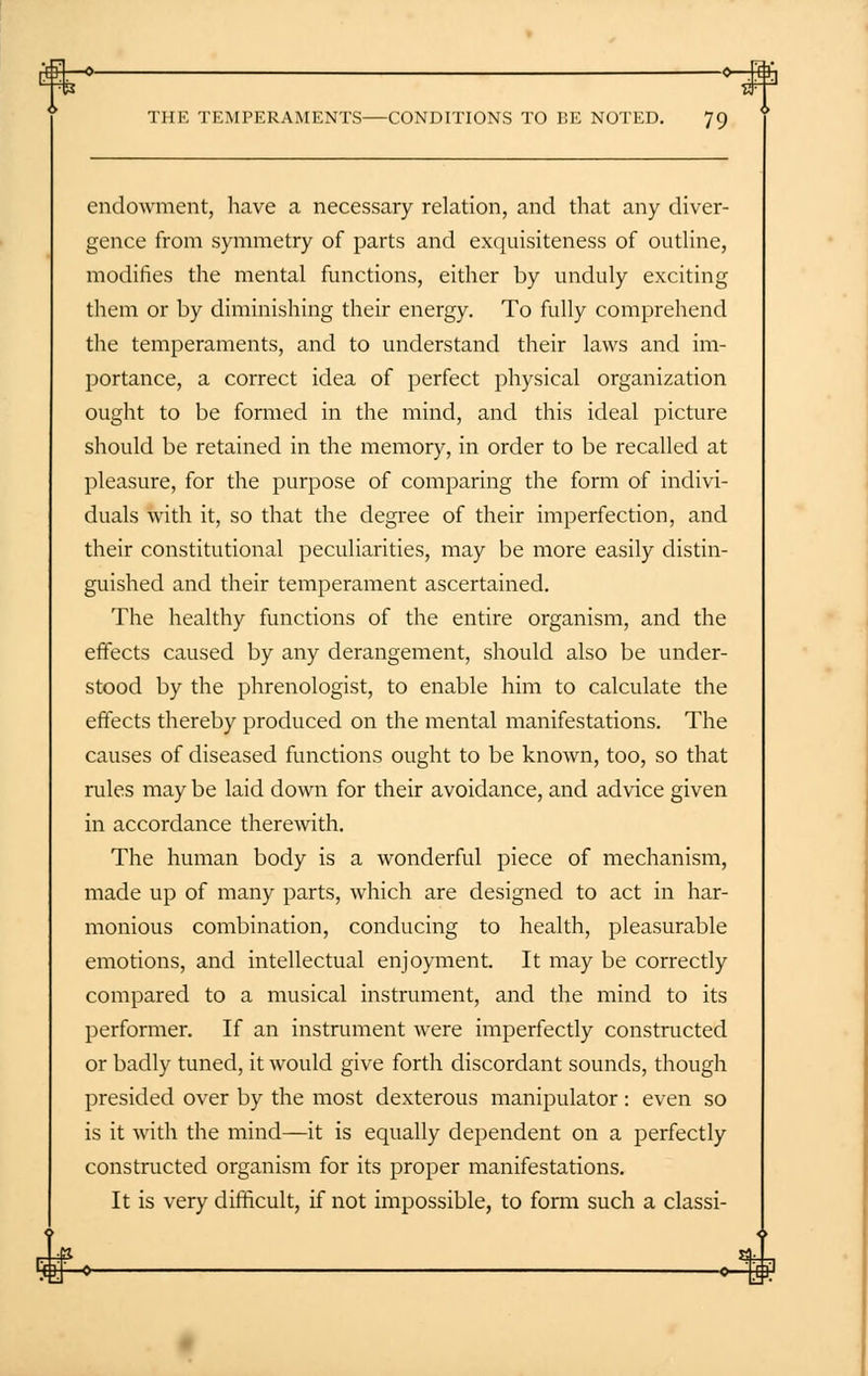 -o —o—ft: THE TEMPERAMENTS CONDITIONS TO BE NOTED. 79 endowment, have a necessary relation, and that any diver- gence from symmetry of parts and exquisiteness of outline, modifies the mental functions, either by unduly exciting them or by diminishing their energy. To fully comprehend the temperaments, and to understand their laws and im- portance, a correct idea of perfect physical organization ought to be formed in the mind, and this ideal picture should be retained in the memory, in order to be recalled at pleasure, for the purpose of comparing the form of indivi- duals with it, so that the degree of their imperfection, and their constitutional peculiarities, may be more easily distin- guished and their temperament ascertained. The healthy functions of the entire organism, and the effects caused by any derangement, should also be under- stood by the phrenologist, to enable him to calculate the effects thereby produced on the mental manifestations. The causes of diseased functions ought to be known, too, so that rules may be laid down for their avoidance, and advice given in accordance therewith. The human body is a wonderful piece of mechanism, made up of many parts, which are designed to act in har- monious combination, conducing to health, pleasurable emotions, and intellectual enjoyment. It may be correctly compared to a musical instrument, and the mind to its performer. If an instrument were imperfectly constructed or badly tuned, it would give forth discordant sounds, though presided over by the most dexterous manipulator: even so is it with the mind—it is equally dependent on a perfectly constructed organism for its proper manifestations. It is very difficult, if not impossible, to form such a classi-