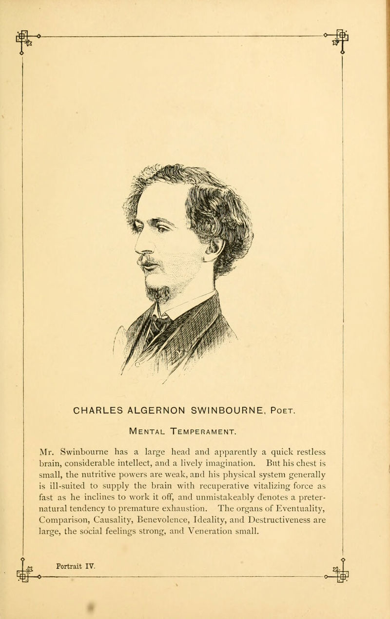 CHARLES ALGERNON SWINBOURNE, Poet. Mental Temperament. Mr. Swinbourne has a large head and apparently a quick restless brain, considerable intellect, and a lively imagination. But his chest is small, the nutritive powers are weak, and his physical system generally is ill-suited to supply the brain with recuperative vitalizing force as fast as he inclines to work it off, and unmistakeably denotes a preter- natural tendency to premature exhaustion. The organs of Eventuality, Comparison, Causality, Benevolence, Ideality, and Destructiveness are large, the social feelings strong, and Veneration small.