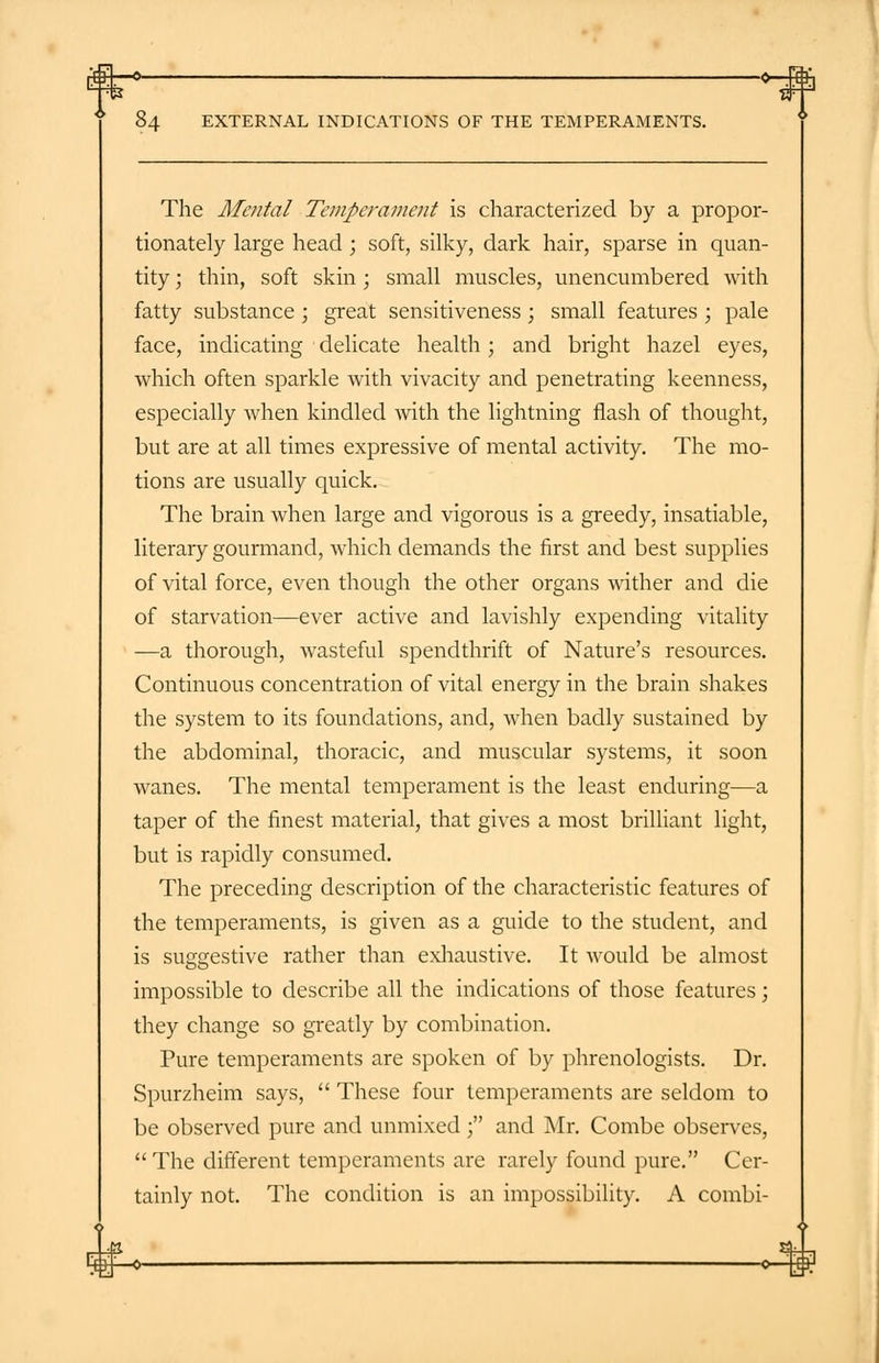 The Mental Temperament is characterized by a propor- tionately large head ; soft, silky, dark hair, sparse in quan- tity ; thin, soft skin; small muscles, unencumbered with fatty substance ; great sensitiveness ; small features ; pale face, indicating delicate health; and bright hazel eyes, which often sparkle with vivacity and penetrating keenness, especially when kindled with the lightning flash of thought, but are at all times expressive of mental activity. The mo- tions are usually quick. The brain when large and vigorous is a greedy, insatiable, literary gourmand, which demands the first and best supplies of vital force, even though the other organs wither and die of starvation—ever active and lavishly expending vitality —a thorough, wasteful spendthrift of Nature's resources. Continuous concentration of vital energy in the brain shakes the system to its foundations, and, when badly sustained by the abdominal, thoracic, and muscular systems, it soon wanes. The mental temperament is the least enduring—a taper of the finest material, that gives a most brilliant light, but is rapidly consumed. The preceding description of the characteristic features of the temperaments, is given as a guide to the student, and is suggestive rather than exhaustive. It would be almost impossible to describe all the indications of those features; they change so greatly by combination. Pure temperaments are spoken of by phrenologists. Dr. Spurzheim says,  These four temperaments are seldom to be observed pure and unmixed ; and Mr. Combe observes,  The different temperaments are rarely found pure. Cer- tainly not. The condition is an impossibility. A combi-