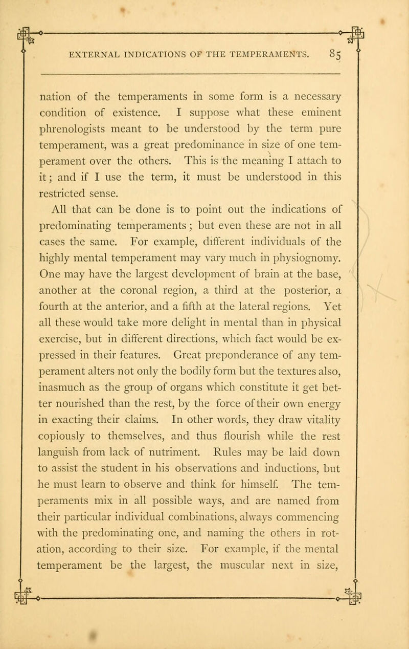 nation of the temperaments in some form is a necessary- condition of existence. I suppose what these eminent phrenologists meant to be understood by the term pure temperament, was a great predominance in size of one tem- perament over the others. This is the meaning I attach to it; and if I use the term, it must be understood in this restricted sense. All that can be done is to point out the indications of predominating temperaments; but even these are not in all cases the same. For example, different individuals of the highly mental temperament may vary much in physiognomy. One may have the largest development of brain at the base, another at the coronal region, a third at the posterior, a fourth at the anterior, and a fifth at the lateral regions. Yet all these would take more delight in mental than in physical exercise, but in different directions, which fact would be ex- pressed in their features. Great preponderance of any tem- perament alters not only the bodily form but the textures also, inasmuch as the group of organs which constitute it get bet- ter nourished than the rest, by the force of their own energy in exacting their claims. In other words, they draw vitality copiously to themselves, and thus flourish while the rest languish from lack of nutriment. Rules may be laid down to assist the student in his observations and inductions, but he must learn to observe and think for himself. The tem- peraments mix in all possible ways, and are named from their particular individual combinations, always commencing with the predominating one, and naming the others in rot- ation, according to their size. For example, if the mental temperament be the largest, the muscular next in size,