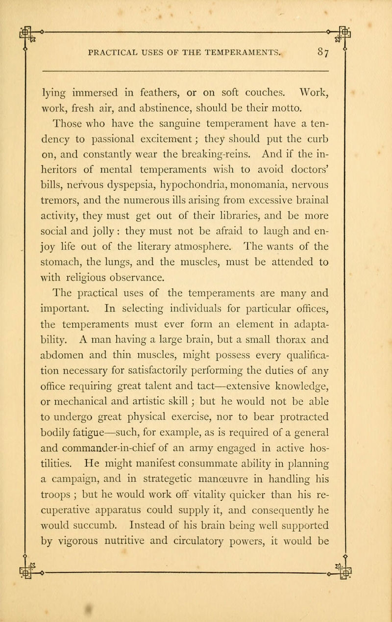 H—• > PRACTICAL USES OF THE TEMPERAMENTS. 87 lying immersed in feathers, or on soft couches. Work, work, fresh air, and abstinence, should be their motto. Those who have the sanguine temperament have a ten- dency to passional excitement; they should put the curb on, and constantly wear the breaking-reins. And if the in- heritors of mental temperaments wish to avoid doctors' bills, nervous dyspepsia, hypochondria, monomania, nervous tremors, and the numerous ills arising from excessive brainal activity, they must get out of their libraries, and be more social and jolly: they must not be afraid to laugh and en- joy life out of the literary atmosphere. The wants of the stomach, the lungs, and the muscles, must be attended to with religious observance. The practical uses of the temperaments are many and important. In selecting individuals for particular offices, the temperaments must ever form an element in adapta- bility. A man having a large brain, but a small thorax and abdomen and thin muscles, might possess every qualifica- tion necessary for satisfactorily performing the duties of any office requiring great talent and tact—extensive knowledge, or mechanical and artistic skill; but he would not be able to undergo great physical exercise, nor to bear protracted bodily fatigue—such, for example, as is required of a general and commander-in-chief of an army engaged in active hos- tilities. He might manifest consummate ability in planning a campaign, and in strategetic manoeuvre in handling his troops ; but he would work off vitality quicker than his re- cuperative apparatus could supply it, and consequently he would succumb. Instead of his brain being well supported by vigorous nutritive and circulatory powers, it would be