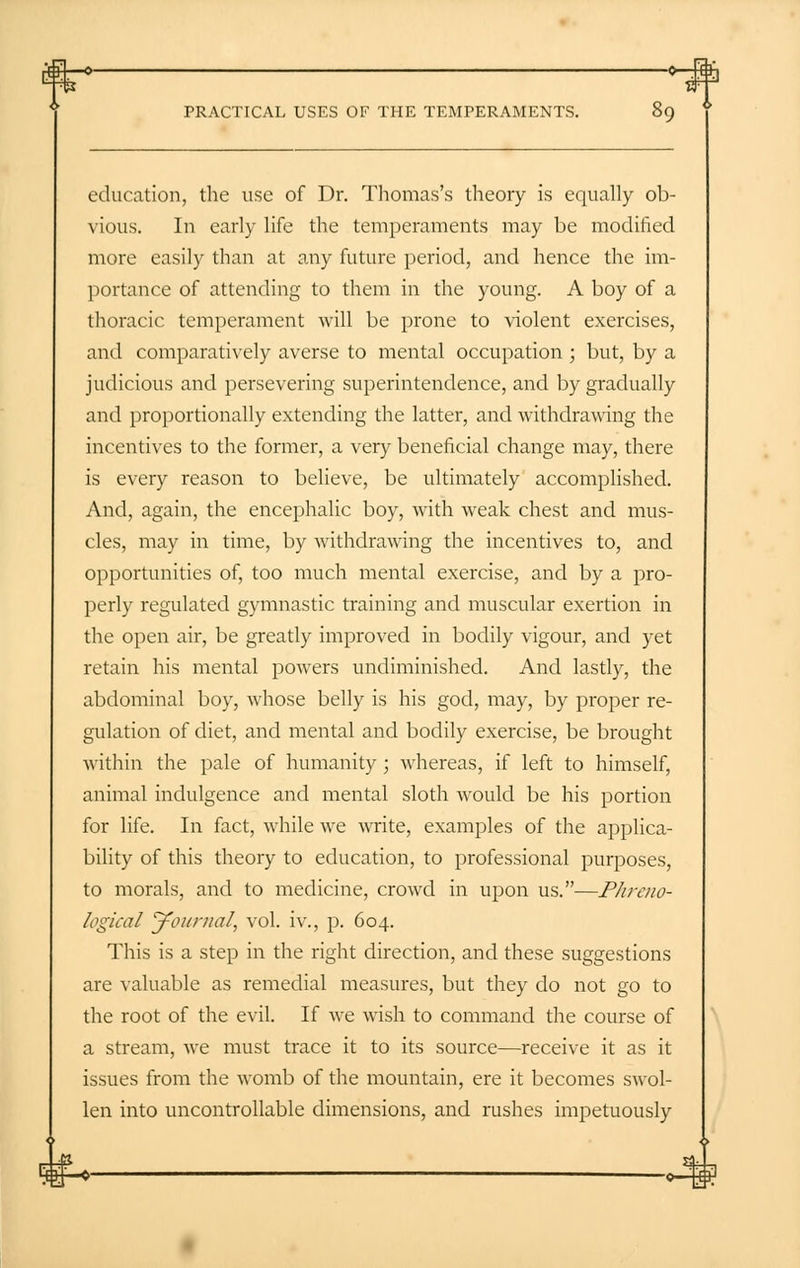 education, the use of Dr. Thomas's theory is equally ob- vious. In early life the temperaments may be modified more easily than at any future period, and hence the im- portance of attending to them in the young. A boy of a thoracic temperament will be prone to violent exercises, and comparatively averse to mental occupation ; but, by a judicious and persevering superintendence, and by gradually and proportionally extending the latter, and withdrawing the incentives to the former, a very beneficial change may, there is every reason to believe, be ultimately accomplished. And, again, the encephalic boy, with weak chest and mus- cles, may in time, by withdrawing the incentives to, and opportunities of, too much mental exercise, and by a pro- perly regulated gymnastic training and muscular exertion in the open air, be greatly improved in bodily vigour, and yet retain his mental powers undiminished. And lastly, the abdominal boy, whose belly is his god, may, by proper re- gulation of diet, and mental and bodily exercise, be brought within the pale of humanity ; whereas, if left to himself, animal indulgence and mental sloth would be his portion for life. In fact, while we write, examples of the applica- bility of this theory to education, to professional purposes, to morals, and to medicine, crowd in upon us.—Phreno- logical 'Journal, vol. iv., p. 604. This is a step in the right direction, and these suggestions are valuable as remedial measures, but they do not go to the root of the evil. If we wish to command the course of a stream, we must trace it to its source—receive it as it issues from the womb of the mountain, ere it becomes swol- len into uncontrollable dimensions, and rushes impetuously y#-*