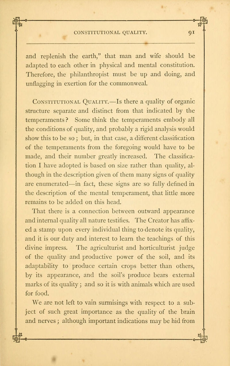 -0 0—£ CONSTITUTIONAL QUALITY. 91 and replenish the earth, that man and wife should be adapted to each other in physical and mental constitution. Therefore, the philanthropist must be up and doing, and unflagging in exertion for the commonweal. Constitutional Quality.—Is there a quality of organic structure separate and distinct from that indicated by the temperaments ? Some think the temperaments embody all the conditions of quality, and probably a rigid analysis would show this to be so; but, in that case, a different classification of the temperaments from the foregoing would have to be made, and their number greatly increased. The classifica- tion I have adopted is based on size rather than quality, al- though in the description given of them many signs of quality are enumerated—in fact, these signs are so fully defined in the description of the mental temperament, that little more remains to be added on this head. That there is a connection between outward appearance and internal quality all nature testifies. The Creator has affix- ed a stamp upon every individual thing to denote its quality, and it is our duty and interest to learn the teachings of this divine impress. The agriculturist and horticulturist judge of the quality and productive power of the soil, and its adaptability to produce certain crops better than others, by its appearance, and the soil's produce bears external marks of its quality; and so it is with animals which are used for food. We are not left to vain surmisings with respect to a sub- ject of such great importance as the quality of the brain and nerves; although important indications may be hid from