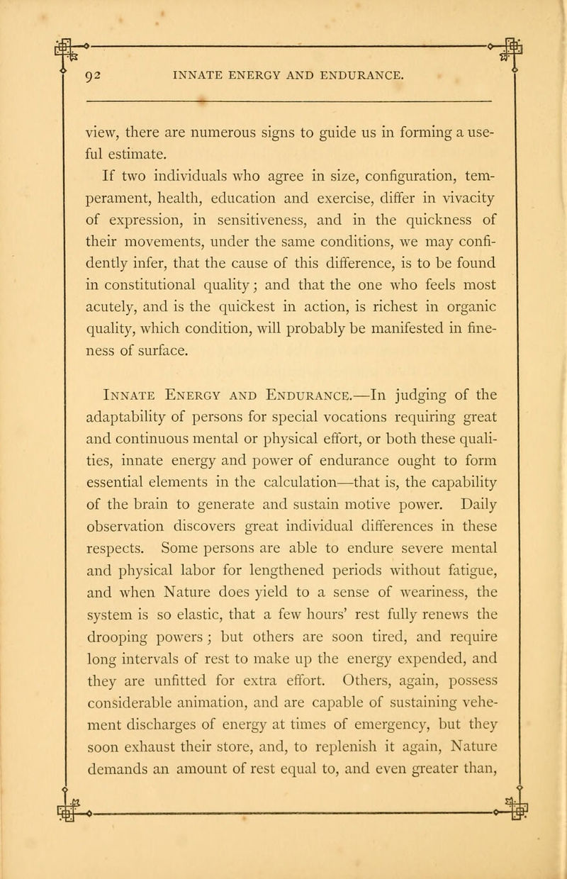 view, there are numerous signs to guide us in forming a use- ful estimate. If two individuals who agree in size, configuration, tem- perament, health, education and exercise, differ in vivacity of expression, in sensitiveness, and in the quickness of their movements, under the same conditions, we may confi- dently infer, that the cause of this difference, is to be found in constitutional quality; and that the one who feels most acutely, and is the quickest in action, is richest in organic quality, which condition, will probably be manifested in fine- ness of surface. Innate Energy and Endurance.—In judging of the adaptability of persons for special vocations requiring great and continuous mental or physical effort, or both these quali- ties, innate energy and power of endurance ought to form essential elements in the calculation—that is, the capability of the brain to generate and sustain motive power. Daily observation discovers great individual differences in these respects. Some persons are able to endure severe mental and physical labor for lengthened periods without fatigue, and when Nature does yield to a sense of weariness, the system is so elastic, that a few hours' rest fully renews the drooping powers ; but others are soon tired, and require long intervals of rest to make up the energy expended, and they are unfitted for extra effort. Others, again, possess considerable animation, and are capable of sustaining vehe- ment discharges of energy at times of emergency, but they soon exhaust their store, and, to replenish it again, Nature demands an amount of rest equal to, and even greater than,