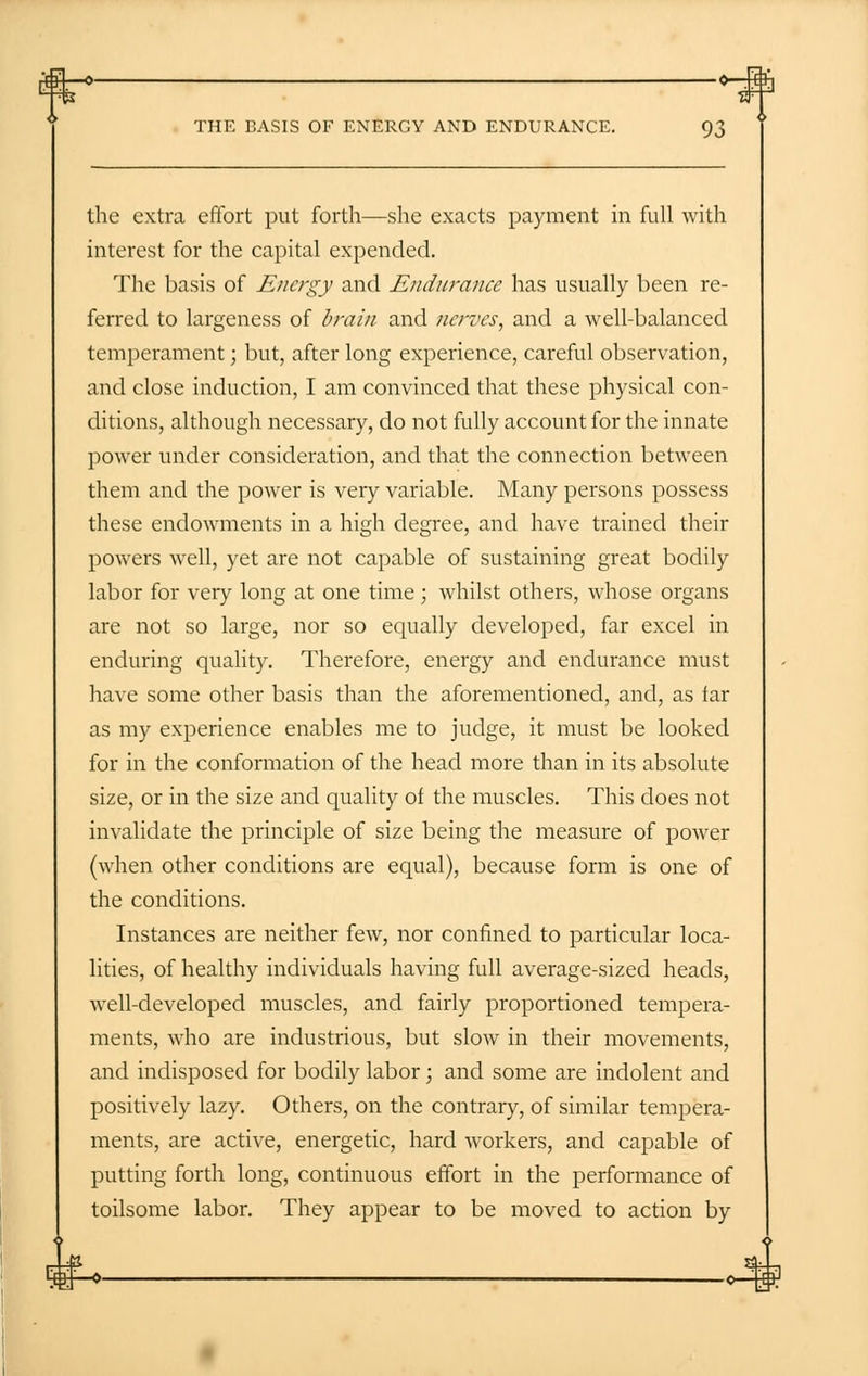 the extra effort put forth—she exacts payment in full with interest for the capital expended. The basis of Energy and Endurance has usually been re- ferred to largeness of brain and nerves, and a well-balanced temperament; but, after long experience, careful observation, and close induction, I am convinced that these physical con- ditions, although necessary, do not fully account for the innate power under consideration, and that the connection between them and the power is very variable. Many persons possess these endowments in a high degree, and have trained their powers well, yet are not capable of sustaining great bodily labor for very long at one time ; whilst others, whose organs are not so large, nor so equally developed, far excel in enduring quality. Therefore, energy and endurance must have some other basis than the aforementioned, and, as far as my experience enables me to judge, it must be looked for in the conformation of the head more than in its absolute size, or in the size and quality of the muscles. This does not invalidate the principle of size being the measure of power (when other conditions are equal), because form is one of the conditions. Instances are neither few, nor confined to particular loca- lities, of healthy individuals having full average-sized heads, well-developed muscles, and fairly proportioned tempera- ments, who are industrious, but slow in their movements, and indisposed for bodily labor; and some are indolent and positively lazy. Others, on the contrary, of similar tempera- ments, are active, energetic, hard workers, and capable of putting forth long, continuous effort in the performance of toilsome labor. They appear to be moved to action by