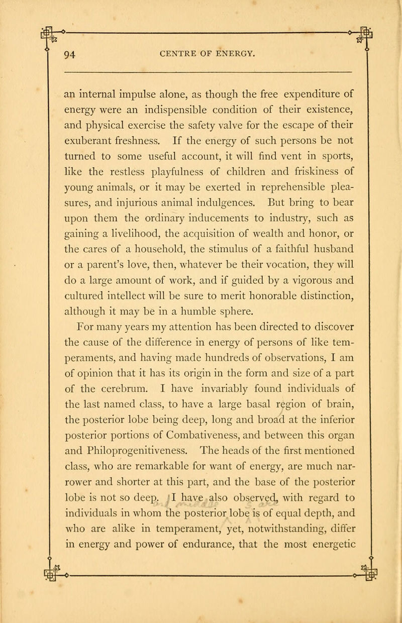 an internal impulse alone, as though the free expenditure of energy were an indispensible condition of their existence, and physical exercise the safety valve for the escape of their exuberant freshness. If the energy of such persons be not turned to some useful account, it will find vent in sports, like the restless playfulness of children and friskiness of young animals, or it may be exerted in reprehensible plea- sures, and injurious animal indulgences. But bring to bear upon them the ordinary inducements to industry, such as gaining a livelihood, the acquisition of wealth and honor, or the cares of a household, the stimulus of a faithful husband or a parent's love, then, whatever be their vocation, they will do a large amount of work, and if guided by a vigorous and cultured intellect will be sure to merit honorable distinction, although it may be in a humble sphere. For many years my attention has been directed to discover the cause of the difference in energy of persons of like tem- peraments, and having made hundreds of observations, I am of opinion that it has its origin in the form and size of a part of the cerebrum. I have invariably found individuals of the last named class, to have a large basal region of brain, the posterior lobe being deep, long and broad at the inferior posterior portions of Combativeness, and between this organ and Philoprogenitiveness. The heads of the first mentioned class, who are remarkable for want of energy, are much nar- rower and shorter at this part, and the base of the posterior lobe is not so deep. JI have also observed, with regard to individuals in whom the posterior lobe is of equal depth, and who are alike in temperament, yet, notwithstanding, differ in energy and power of endurance, that the most energetic