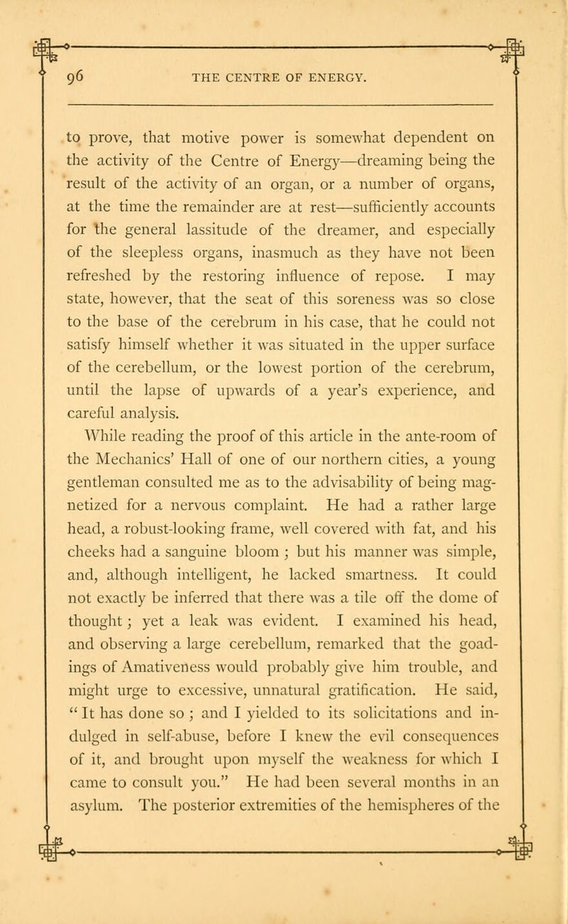 to prove, that motive power is somewhat dependent on the activity of the Centre of Energy—dreaming being the result of the activity of an organ, or a number of organs, at the time the remainder are at rest—sufficiently accounts for the general lassitude of the dreamer, and especially of the sleepless organs, inasmuch as they have not been refreshed by the restoring influence of repose. I may state, however, that the seat of this soreness was so close to the base of the cerebrum in his case, that he could not satisfy himself whether it was situated in the upper surface of the cerebellum, or the lowest portion of the cerebrum, until the lapse of upwards of a year's experience, and careful analysis. While reading the proof of this article in the ante-room of the Mechanics' Hall of one of our northern cities, a young gentleman consulted me as to the advisability of being mag- netized for a nervous complaint. He had a rather large head, a robust-looking frame, well covered with fat, and his cheeks had a sanguine bloom ; but his manner was simple, and, although intelligent, he lacked smartness. It could not exactly be inferred that there was a tile off the dome of thought; yet a leak was evident. I examined his head, and observing a large cerebellum, remarked that the goad- ings of Amativeness would probably give him trouble, and might urge to excessive, unnatural gratification. He said,  It has done so ; and I yielded to its solicitations and in- dulged in self-abuse, before I knew the evil consequences of it, and brought upon myself the weakness for which I came to consult you. He had been several months in an asylum. The posterior extremities of the hemispheres of the