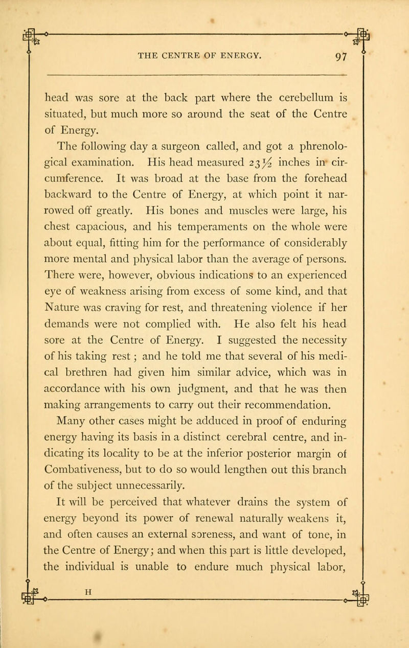 head was sore at the back part where the cerebellum is situated, but much more so around the seat of the Centre of Energy. The following day a surgeon called, and got a phrenolo- gical examination. His head measured 23^ inches in cir- cumference. It was broad at the base from the forehead backward to the Centre of Energy, at which point it nar- rowed off greatly. His bones and muscles were large, his chest capacious, and his temperaments on the whole were about equal, fitting him for the performance of considerably more mental and physical labor than the average of persons. There were, however, obvious indications to an experienced eye of weakness arising from excess of some kind, and that Nature was craving for rest, and threatening violence if her demands were not complied with. He also felt his head sore at the Centre of Energy. I suggested the necessity of his taking rest; and he told me that several of his medi- cal brethren had given him similar advice, which was in accordance with his own judgment, and that he was then making arrangements to carry out their recommendation. Many other cases might be adduced in proof of enduring energy having its basis in a distinct cerebral centre, and in- dicating its locality to be at the inferior posterior margin of Combativeness, but to do so would lengthen out this branch of the subject unnecessarily. It will be perceived that whatever drains the system of energy beyond its power of renewal naturally weakens it, and often causes an external soreness, and want of tone, in the Centre of Energy; and when this part is little developed, the individual is unable to endure much physical labor,