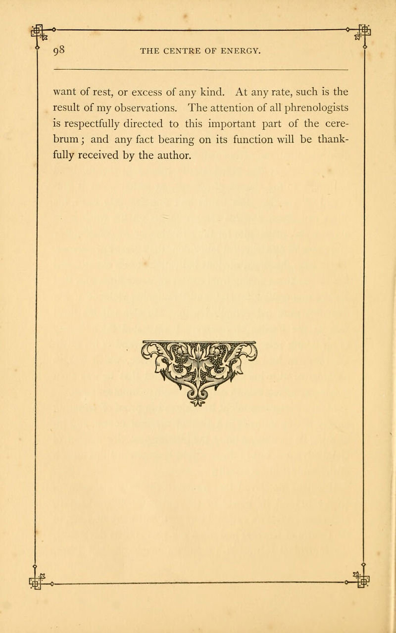 -o-kh THE CENTRE OF ENERGY. want of rest, or excess of any kind. At any rate, such is the result of my observations. The attention of all phrenologists is respectfully directed to this important part of the cere- brum ; and any fact bearing on its function will be thank- fully received by the author.