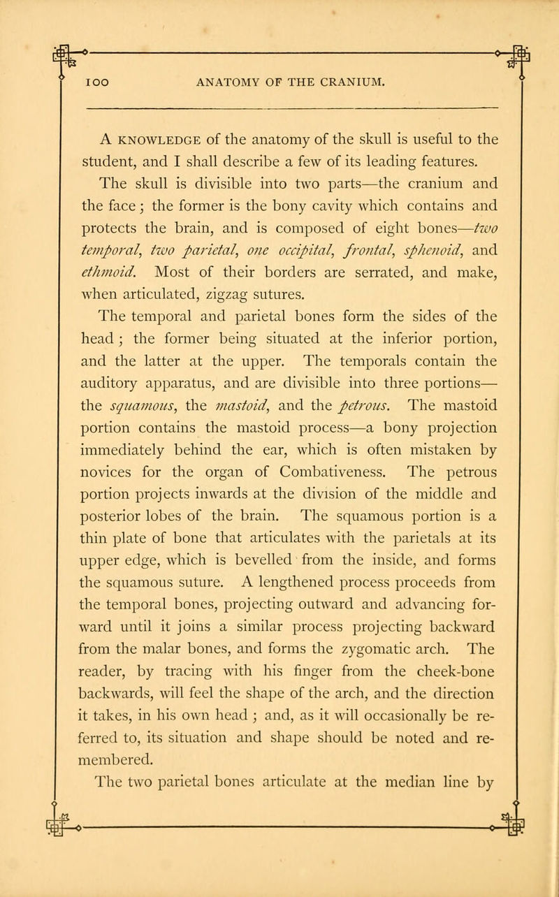 >-# ANATOMY OF THE CRANIUM. A knowledge of the anatomy of the skull is useful to the student, and I shall describe a few of its leading features. The skull is divisible into two parts—the cranium and the face; the former is the bony cavity which contains and protects the brain, and is composed of eight bones—two temporal, two parietal, one occipital, frontal, sphenoid, and ethmoid. Most of their borders are serrated, and make, when articulated, zigzag sutures. The temporal and parietal bones form the sides of the head ; the former being situated at the inferior portion, and the latter at the upper. The temporals contain the auditory apparatus, and are divisible into three portions— the squamous, the ?nastoid, and the petrous. The mastoid portion contains the mastoid process—a bony projection immediately behind the ear, which is often mistaken by novices for the organ of Combativeness. The petrous portion projects inwards at the division of the middle and posterior lobes of the brain. The squamous portion is a thin plate of bone that articulates with the parietals at its upper edge, which is bevelled from the inside, and forms the squamous suture. A lengthened process proceeds from the temporal bones, projecting outward and advancing for- ward until it joins a similar process projecting backward from the malar bones, and forms the zygomatic arch. The reader, by tracing with his finger from the cheek-bone backwards, will feel the shape of the arch, and the direction it takes, in his own head ; and, as it will occasionally be re- ferred to, its situation and shape should be noted and re- membered. The two parietal bones articulate at the median line by