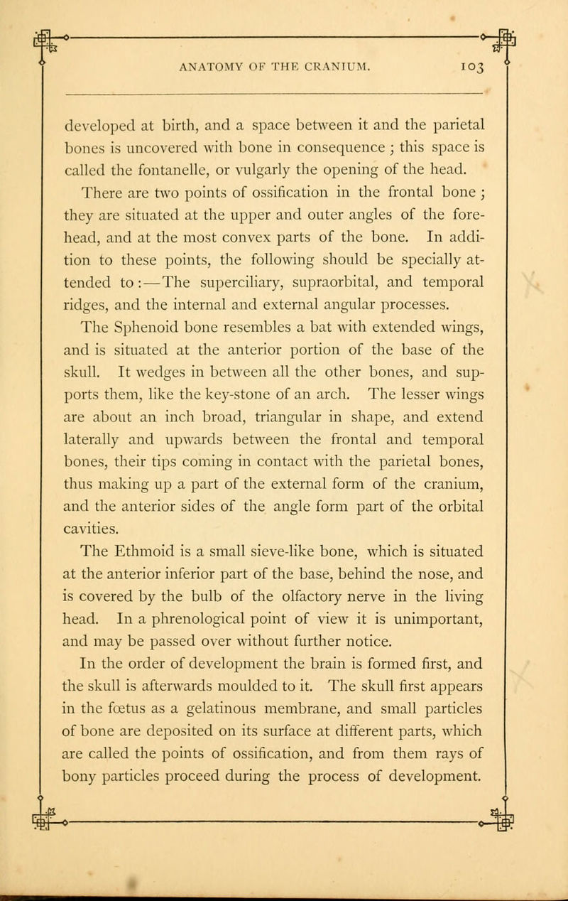 developed at birth, and a space between it and the parietal bones is uncovered with bone in consequence ; this space is called the fontanelle, or vulgarly the opening of the head. There are two points of ossification in the frontal bone ; they are situated at the upper and outer angles of the fore- head, and at the most convex parts of the bone. In addi- tion to these points, the following should be specially at- tended to:—The superciliary, supraorbital, and temporal ridges, and the internal and external angular processes. The Sphenoid bone resembles a bat with extended wings, and is situated at the anterior portion of the base of the skull. It wedges in between all the other bones, and sup- ports them, like the key-stone of an arch. The lesser wings are about an inch broad, triangular in shape, and extend laterally and upwards between the frontal and temporal bones, their tips coming in contact with the parietal bones, thus making up a part of the external form of the cranium, and the anterior sides of the angle form part of the orbital cavities. The Ethmoid is a small sieve-like bone, which is situated at the anterior inferior part of the base, behind the nose, and is covered by the bulb of the olfactory nerve in the living head. In a phrenological point of view it is unimportant, and may be passed over without further notice. In the order of development the brain is formed first, and the skull is afterwards moulded to it. The skull first appears in the foetus as a gelatinous membrane, and small particles of bone are deposited on its surface at different parts, which are called the points of ossification, and from them rays of bony particles proceed during the process of development.