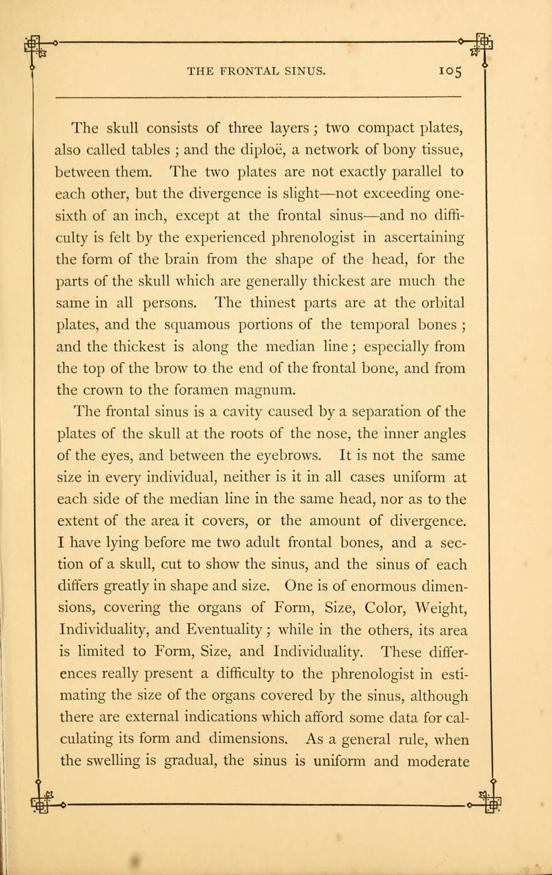 The skull consists of three layers ; two compact plates, also called tables ; and the diploe, a network of bony tissue, between them. The two plates are not exactly parallel to each other, but the divergence is slight—not exceeding one- sixth of an inch, except at the frontal sinus—and no diffi- culty is felt by the experienced phrenologist in ascertaining the form of the brain from the shape of the head, for the parts of the skull which are generally thickest are much the same in all persons. The thinest parts are at the orbital plates, and the squamous portions of the temporal bones ; and the thickest is along the median line; especially from the top of the brow to the end of the frontal bone, and from the crown to the foramen magnum. The frontal sinus is a cavity caused by a separation of the plates of the skull at the roots of the nose, the inner angles of the eyes, and between the eyebrows. It is not the same size in every individual, neither is it in all cases uniform at each side of the median line in the same head, nor as to the extent of the area it covers, or the amount of divergence. I have lying before me two adult frontal bones, and a sec- tion of a skull, cut to show the sinus, and the sinus of each differs greatly in shape and size. One is of enormous dimen- sions, covering the organs of Form, Size, Color, Weight, Individuality, and Eventuality; while in the others, its area is limited to Form, Size, and Individuality. These differ- ences really present a difficulty to the phrenologist in esti- mating the size of the organs covered by the sinus, although there are external indications which afford some data for cal- culating its form and dimensions. As a general rule, when the swelling is gradual, the sinus is uniform and moderate