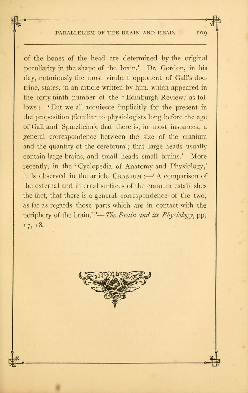 -o '—-—■» Br PARALLELISM OF THE BRAIN AND HEAD. 109 of the bones of the head are determined by the original peculiarity in the shape of the brain.' Dr. Gordon, in his day, notoriously the most virulent opponent of Gall's doc- trine, states, in an article written by him, which appeared in the forty-ninth number of the ' Edinburgh Review,' as fol- lows :—' But we all acquiesce implicitly for the present in the proposition (familiar to physiologists long before the age of Gall and Spurzheim), that there is, in most instances, a general correspondence between the size of the cranium and the quantity of the cerebrum ; that large heads usually contain large brains, and small heads small brains.' More recently, in the ' Cyclopedia of Anatomy and Physiology,' it is observed in the article Cranium :—' A comparison of the external and internal surfaces of the cranium establishes the fact, that there is a general correspondence of the two, as far as regards those parts which are in contact with the periphery of the brain.'—The Brain and its Physiology, pp. 17, iS.