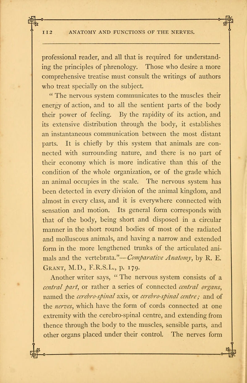 o—m 112 ANATOMY AND FUNCTIONS OF THE NERVES. professional reader, and all that is required for understand- ing the principles of phrenology. Those who desire a more comprehensive treatise must consult the writings of authors who treat specially on the subject.  The nervous system communicates to the muscles their energy of action, and to all the sentient parts of the body their power of feeling. By the rapidity of its action, and its extensive distribution through the body, it establishes an instantaneous communication between the most distant parts. It is chiefly by this system that animals are con- nected with surrounding nature, and there is no part of their economy which is more indicative than this of the condition of the whole organization, or of the grade which an animal occupies in the scale. The nervous system has been detected in every division of the animal kingdom, and almost in every class, and it is everywhere connected with sensation and motion. Its general form corresponds with that of the body, being short and disposed in a circular manner in the short round bodies of most of the radiated and molluscous animals, and having a narrow and extended form in the more lengthened trunks of the articulated ani- mals and the vertebrata.—Comparative Anatomy, by R. E. Grant, M.D., F.R.S.L., p. 179. Another writer says,  The nervous system consists of a antral part, or rather a series of connected central organs, named the cerebrospinal axis, or cerebrospinal centre; and of the nerves, which have the form of cords connected at one extremity with the cerebro-spinal centre, and extending from thence through the body to the muscles, sensible parts, and other organs placed under their control. The nerves form