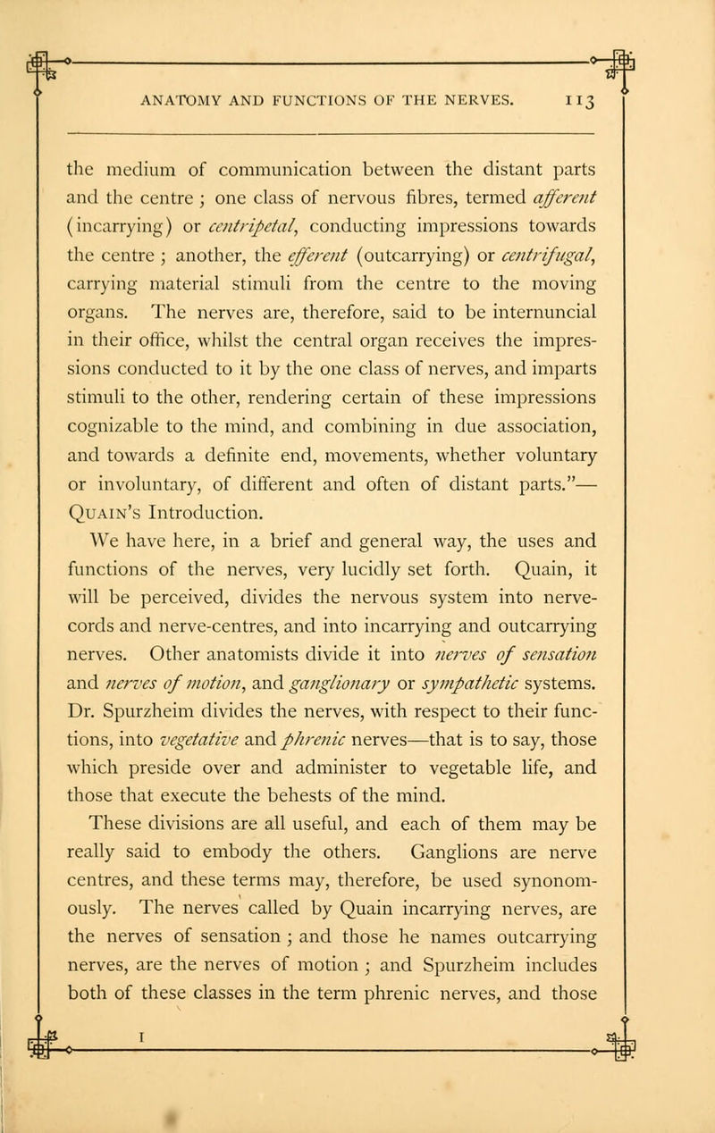 the medium of communication between the distant parts and the centre ; one class of nervous fibres, termed afferent (incarrying) or centripetal, conducting impressions towards the centre ; another, the efferent (outcarrying) or centrifugal, carrying material stimuli from the centre to the moving organs. The nerves are, therefore, said to be internuncial in their office, whilst the central organ receives the impres- sions conducted to it by the one class of nerves, and imparts stimuli to the other, rendering certain of these impressions cognizable to the mind, and combining in due association, and towards a definite end, movements, whether voluntary or involuntary, of different and often of distant parts.— Quain's Introduction. We have here, in a brief and general way, the uses and functions of the nerves, very lucidly set forth. Quain, it will be perceived, divides the nervous system into nerve- cords and nerve-centres, and into incarrying and outcarrying nerves. Other anatomists divide it into nerves of sensation and nerves of motion, and ganglionar)/ or sympathetic systems. Dr. Spurzheim divides the nerves, with respect to their func- tions, into vegetative and phrenic nerves—that is to say, those which preside over and administer to vegetable life, and those that execute the behests of the mind. These divisions are all useful, and each of them may be really said to embody the others. Ganglions are nerve centres, and these terms may, therefore, be used synonom- ously. The nerves called by Quain incarrying nerves, are the nerves of sensation ; and those he names outcarrying nerves, are the nerves of motion ; and Spurzheim includes both of these classes in the term phrenic nerves, and those