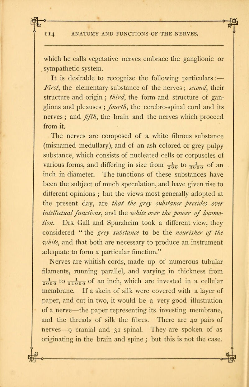 rfH—O- II4 ANATOMY AND FUNCTIONS OF THE NERVES. which he calls vegetative nerves embrace the ganglionic or sympathetic system. It is desirable to recognize the following particulars :— First, the elementary substance of the nerves; second, their structure and origin ; third, the form and structure of gan- glions and plexuses ; fourth, the cerebro-spinal cord and its nerves ; and fifth, the brain and the nerves which proceed from it. The nerves are composed of a white fibrous substance (misnamed medullary), and of an ash colored or grey pulpy substance, which consists of nucleated cells or corpuscles of various forms, and differing in size from -—-§ to ^V0 °f an inch in diameter. The functions of these substances have been the subject of much speculation, and have given rise to different opinions ; but the views most generally adopted at the present day, are that the grey substance presides over intellectual functions, and the white over the power of locomo- tion. Drs. Gall and Spurzheim took a different view, they considered  the grey substance to be the nourisher of the white, and that both are necessary to produce an instrument adequate to form a particular function. Nerves are whitish cords, made up of numerous tubular filaments, running parallel, and varying in thickness from 2W0~ to o4ooo °f an mcn> which are invested in a cellular membrane. If a skein of silk were covered with a layer of paper, and cut in two, it would be a very good illustration of a nerve—the paper representing its investing membrane, and the threads of silk the fibres. There are 40 pairs of nerves—9 cranial and 31 spinal. They are spoken of as originating in the brain and spine ; but this is not the case.