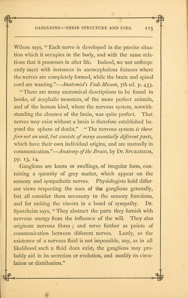 gj—o —°—B GANGLIONS—THEIR STRUCTURE AND USES. 115 Wilson says,  Each nerve is developed in die precise situa- tion which it occupies in the body, and with the same rela- tions that it possesses in after life. Indeed, we not unfrequ- ently meet with instances in anencephalous foetuses where the nerves are completely formed, while the brain and spinal cord are wanting.—Anatomist's VadeMecum, 7th ed. p. 433.  There are many anatomical descriptions to be found in books, of acephalic monsters, of the more perfect animals, and of the human kind, where the nervous system, notwith- standing the absence of the brain, was quite perfect. That nerves may exist without a brain is therefore established be- yond the sphere of doubt. The nervous system is there- fore not an unit, but consists 0/ many essentially different parts, which have their own individual origins, and are mutually in communication.—Anatomy of the Brain, by Dr. Spurzheim, pp. 13, 14. Ganglions are knots or swellings, of irregular form, con- taining a quantity of grey matter, which appear on the sensory and sympathetic nerves. Physiologists hold differ- ent views respecting the uses of the ganglions generally, but all consider them necessary to the sensory functions, and for uniting the viscera in a bond of sympathy. Dr. Spurzheim says,  They abstract the parts they furnish with nervous energy from the influence of the will. They also originate nervous fibres ; and serve further as points of communication between different nerves. Lastly, as the existence of a nervous fluid is not impossible, nay, as in all likelihood such a fluid does exist, the ganglions may pro- bably aid in its secretion or evolution, and modify its circu- lation or distribution.