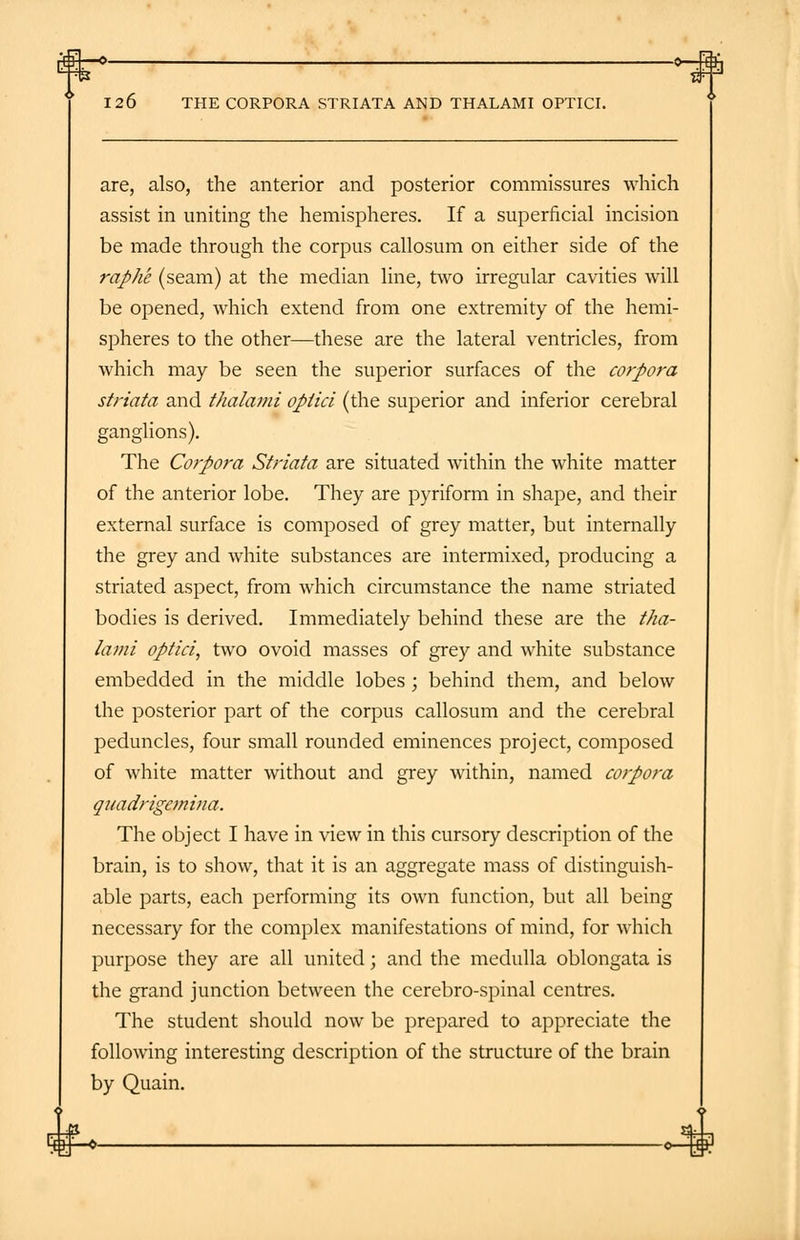 —0 O-Jflfi 126 THE CORPORA STRIATA AND THALAMI OPTICI. are, also, the anterior and posterior commissures which assist in uniting the hemispheres. If a superficial incision be made through the corpus callosum on either side of the raphe (seam) at the median line, two irregular cavities will be opened, which extend from one extremity of the hemi- spheres to the other—these are the lateral ventricles, from which may be seen the superior surfaces of the corpora striata and thalami optici (the superior and inferior cerebral ganglions). The Corpora Striata are situated within the white matter of the anterior lobe. They are pyriform in shape, and their external surface is composed of grey matter, but internally the grey and white substances are intermixed, producing a striated aspect, from which circumstance the name striated bodies is derived. Immediately behind these are the tha- lami optici, two ovoid masses of grey and white substance embedded in the middle lobes ; behind them, and below the posterior part of the corpus callosum and the cerebral peduncles, four small rounded eminences project, composed of white matter without and grey within, named corpora quadrigcmina. The object I have in view in this cursory description of the brain, is to show, that it is an aggregate mass of distinguish- able parts, each performing its own function, but all being necessary for the complex manifestations of mind, for which purpose they are all united; and the medulla oblongata is the grand junction between the cerebro-spinal centres. The student should now be prepared to appreciate the following interesting description of the structure of the brain by Quain.