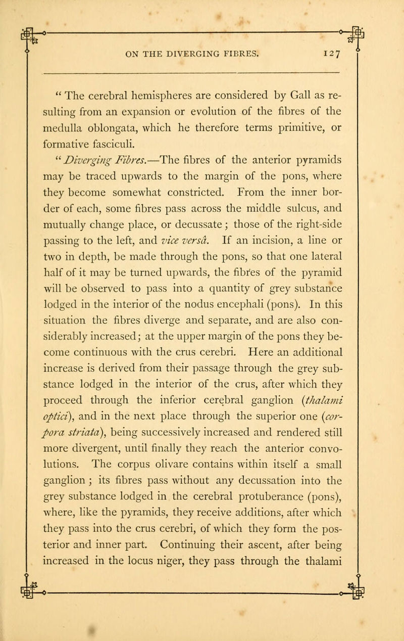 ft-* — ° ON THE DIVERGING FIBRES. I 27  The cerebral hemispheres are considered by Gall as re- sulting from an expansion or evolution of the fibres of the medulla oblongata, which he therefore terms primitive, or formative fasciculi.  Diverging Fibres.—The fibres of the anterior pyramids may be traced upwards to the margin of the pons, where they become somewhat constricted. From the inner bor- der of each, some fibres pass across the middle sulcus, and mutually change place, or decussate ; those of the right-side passing to the left, and vice versa. If an incision, a line or two in depth, be made through the pons, so that one lateral half of it may be turned upwards, the fibres of the pyramid will be observed to pass into a quantity of grey substance lodged in the interior of the nodus encephali (pons). In this situation the fibres diverge and separate, and are also con- siderably increased; at the upper margin of the pons they be- come continuous with the cms cerebri. Here an additional increase is derived from their passage through the grey sub- stance lodged in the interior of the crus, after which they proceed through the inferior cerebral ganglion (thalami ofitici), and in the next place through the superior one (cor- pora striata), being successively increased and rendered still more divergent, until finally they reach the anterior convo- lutions. The corpus olivare contains within itself a small ganglion ; its fibres pass without any decussation into the grey substance lodged in the cerebral protuberance (pons), where, like the pyramids, they receive additions, after which they pass into the crus cerebri, of which they form the pos- terior and inner part. Continuing their ascent, after being increased in the locus niger, they pass through the thalami