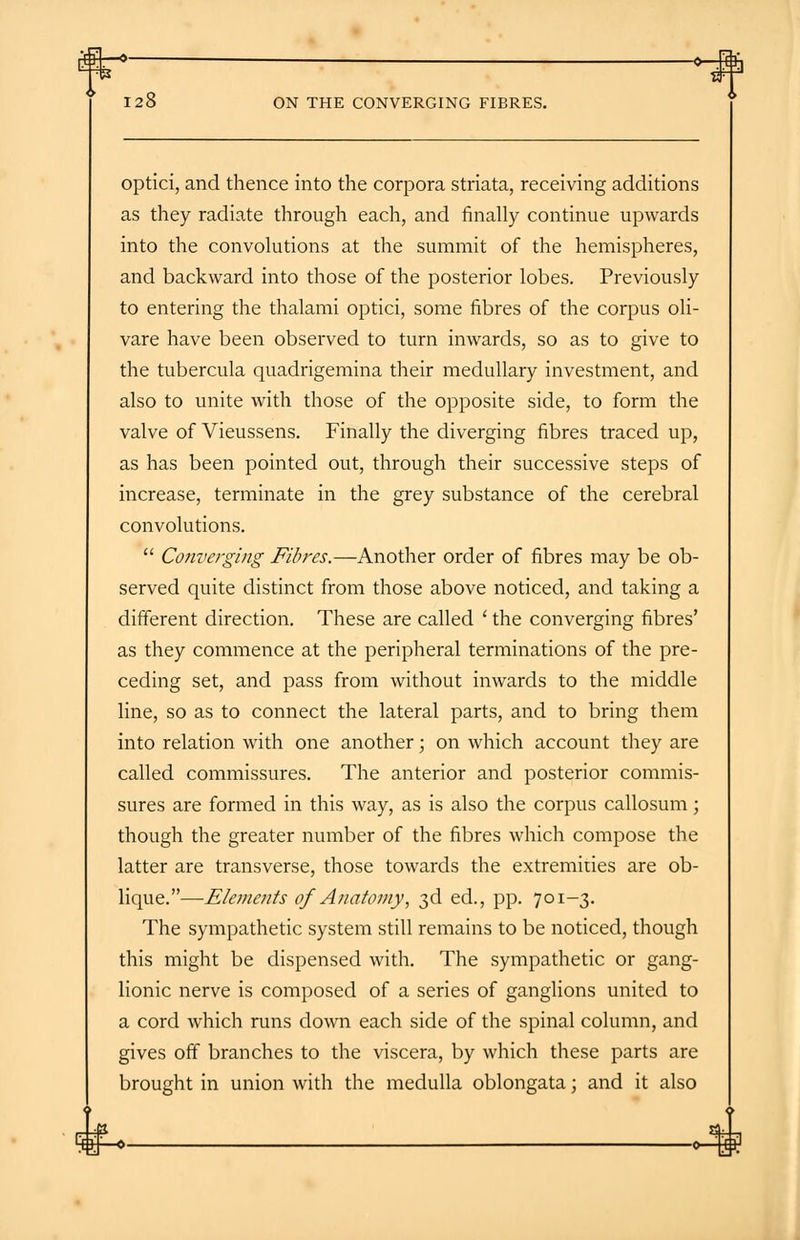 ON THE CONVERGING FIBRES. optici, and thence into the corpora striata, receiving additions as they radiate through each, and finally continue upwards into the convolutions at the summit of the hemispheres, and backward into those of the posterior lobes. Previously to entering the thalami optici, some fibres of the corpus oli- vare have been observed to turn inwards, so as to give to the tubercula quadrigemina their medullary investment, and also to unite with those of the opposite side, to form the valve of Vieussens. Finally the diverging fibres traced up, as has been pointed out, through their successive steps of increase, terminate in the grey substance of the cerebral convolutions.  Converging Fibres.—Another order of fibres may be ob- served quite distinct from those above noticed, and taking a different direction. These are called ' the converging fibres' as they commence at the peripheral terminations of the pre- ceding set, and pass from without inwards to the middle line, so as to connect the lateral parts, and to bring them into relation with one another; on which account they are called commissures. The anterior and posterior commis- sures are formed in this way, as is also the corpus callosum; though the greater number of the fibres which compose the latter are transverse, those towards the extremities are ob- lique.—Elements of Anatomy, 3d ed., pp. 701-3. The sympathetic system still remains to be noticed, though this might be dispensed with. The sympathetic or gang- lionic nerve is composed of a series of ganglions united to a cord which runs down each side of the spinal column, and gives off branches to the viscera, by which these parts are brought in union with the medulla oblongata; and it also