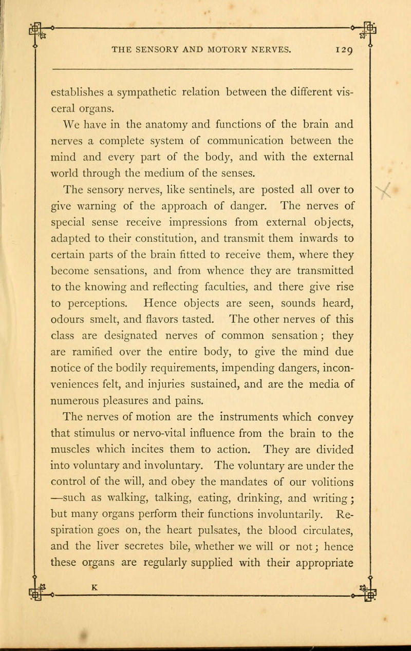 THE SENSORY AND MOTORY NERVES. 129 establishes a sympathetic relation between the different vis- ceral organs. We have in the anatomy and functions of the brain and nerves a complete system of communication between the mind and every part of the body, and with the external world through the medium of the senses. The sensory nerves, like sentinels, are posted all over to give warning of the approach of danger. The nerves of special sense receive impressions from external objects, adapted to their constitution, and transmit them inwards to certain parts of the brain fitted to receive them, where they become sensations, and from whence they are transmitted to the knowing and reflecting faculties, and there give rise to perceptions. Hence objects are seen, sounds heard, odours smelt, and flavors tasted. The other nerves of this class are designated nerves of common sensation; they are ramified over the entire body, to give the mind due notice of the bodily requirements, impending dangers, incon- veniences felt, and injuries sustained, and are the media of numerous pleasures and pains. The nerves of motion are the instruments which convey that stimulus or nervo-vital influence from the brain to the muscles which incites them to action. They are divided into voluntary and involuntary. The voluntary are under the control of the will, and obey the mandates of our volitions —such as walking, talking, eating, drinking, and writing; but many organs perform their functions involuntarily. Re- spiration goes on, the heart pulsates, the blood circulates, and the liver secretes bile, whether we will or not; hence these organs are regularly supplied with their appropriate