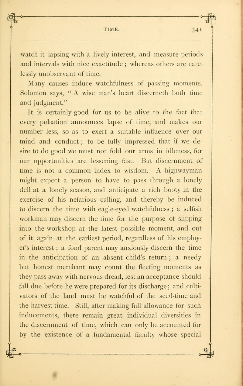 TIMF. 34' watch it lapsing with a lively interest, and measure periods and intervals with nice exactitude; whereas others are care lcssly unobservant of time. Many causes induce watchfulness of passing moments. Solomon says,  A wise man's heart discerneth both time and judgment. It is certainly good for us to be alive to the fact that every pulsation announces lapse of time, and makes out- number less, so as to exert a suitable influence over our mind and conduct; to be fully impressed that if we de- sire to do good we must not fold our arms in idleness, for our opportunities are lessening fast. But discernment of time is not a common index to wisdom. A highwayman might expect a person to have to pass through a lonely dell at a lonely season, and anticipate a rich booty in the exercise of his nefarious calling, and thereby be induced to discern the time with eagle-eyed watchfulness ; a selfish workman may discern the time for the purpose of slipping into the workshop at the latest possible moment, and out of it again at the earliest period, regardless of his employ- er's interest; a fond parent may anxiously discern the time in the anticipation of an absent child's return ; a needy but honest merchant may count the fleeting moments as they pass away with nervous dread, lest an acceptance should fall due before he were prepared for its discharge; and culti- vators of the land must be watchful of the seed-time and the harvest-time. Still, after making full allowance for such inducements, there remain great individual diversities in the discernment of time, which can only be accounted for by the existence of a fundamental faculty whose special