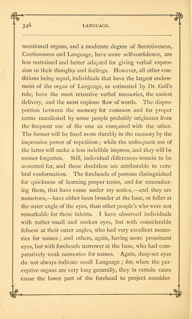 mentioned organs, and a moderate degree of Secretiveness, Cautiousness and Language, have more self-confidence, are less restrained and better adapted for giving verbal expres- sion to their thoughts and feelings. However, all other con- ditions being equal, individuals that have the largest endow- ment of the organ of Language, as estimated by Dr. Gall's rule, have the most retentive verbal memories, the easiest delivery, and the most copious flow of words. The dispro- portion between the memory for common and for proper terms manifested by some people probably originates from the frequent use of the one as compared with the other. The former will be fixed more durably in the memory by the impressive power of repetition; while the unfrequent use of the latter will make a less indelible impress, and they will be sooner forgotten. Still, individual differences remain to be acounted for, and these doubtless are attributable to cere- bral conformation. The foreheads of persons distinguished for quickness of learning proper terms, and for remember- ing them, that have come under my notice,—and they are numerous,—have either been broader at the base, or fuller at the outer angle of the eyes, than other people's who were not remarkable for these talents. I have observed individuals with rather small and sunken eyes, but with considerable fulness at their outer angles, who had very excellent memo- ries for names ; and others, again, having more prominent eyes, but with foreheads narrower at the base, who had com- paratively weak memories for names. Again, deep-set eyes do not always indicate small Language ; for, when the per- ceptive organs are very long generally, they in certain cases cause the lower part of the forehead to project consider-